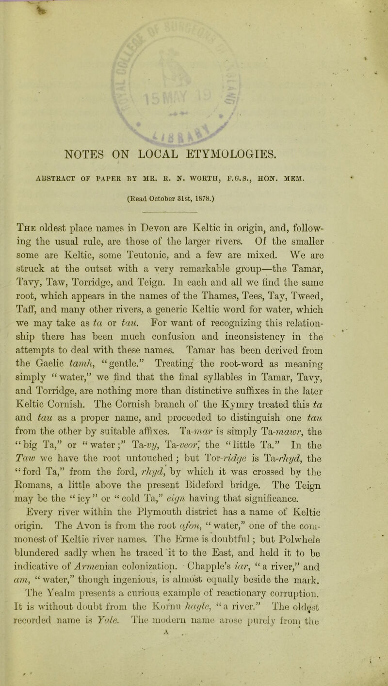 NOTES ON LOCAL ETYMOLOGIES. ABSTRACT OF PAPER BY MR. R. N. WORTH, F.G.S., HON. MEM. (Read October 31st, 1878.) The oldest place names in Devon are Keltic in origin, and, follow- ing the usual rule, are those of the larger rivers. Of the smaller some are Keltic, some Teutonic, and a few are mixed. We are struck at the outset with a very remarkable group—the Tamar, Tavy, Taw, Torridge, and Teign. In each and all we find the same root, which appears in the names of the Thames, Tees, Tay, Tweed, Talf, and many other rivers, a generic Keltic word for water, which we may take as ta or tau. For want of recognizing this relation- ship there has been much confusion and inconsistency in the attempts to deal with these names. Tamar has been derived from the Gaelic tamh, “gentle.” Treating the root-word as meaning simply “ water,” we find that the final syllables in Tamar, Tavy, and Torridge, are nothing more than distinctive suffixes in the later Keltic Cornish. The Cornish branch of the Kymry treated this ta and tau as a proper name, and proceeded to distinguish one tau from the other by suitable affixes. Ta-mar is simply Ta,-mawr, the “big Ta,” or “water;” Ta-vy, Ta-veor, the “little Ta.” In the Taw we have the root untouched; but Tor-ridge is Ta-rhyd, the “ford Ta,” from the ford, rhyd, by which it was crossed by the Romans, a little above the present Bideford bridge. The Teign may be the “ icy ” or “ cold Ta,” eign having that significance. Every river within the Plymouth district has a name of Keltic origin. The Avon is from the root afon, “ water,” one of the com- monest of Keltic river names. The Erme is doubtful; but Polwhele blundered sadly when he traced it to the East, and held it to be indicative of Armewmw colonization. Chappie’s iar, “ a river,” and am, “ water,” though ingenious, is almost equally beside the mark. The Yealm presents a curious example of reactionary corruption. It is without doubt from the Kornu hay to, “a river.” The oldest recorded name is Yale. The modern name arose purely from the A