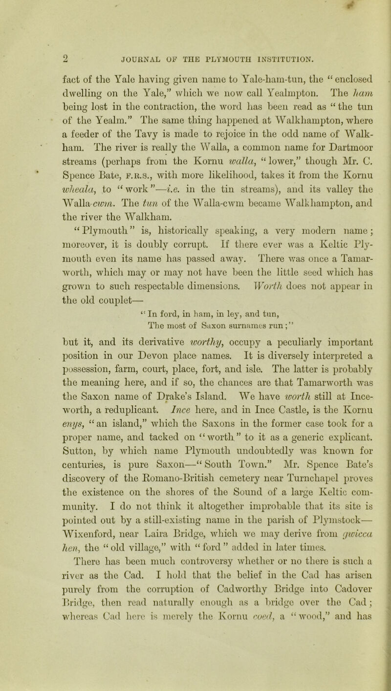 fact of the Yale having given name to Yale-ham-tun, the “enclosed dwelling on the Yale/' which we now call Yealmpton. The ham being lost in the contraction, the word has been read as “ the tun of the Yealm.” The same thing happened at Walkhampton, where a feeder of the Tavy is made to rejoice in the odd name of Walk- ham. The river is really the Walla, a common name for Dartmoor streams (perhaps from the Kornu walla, “ lower,” though Mr. C. Spence Date, f.r.s., with more likelihood, takes it from the Kornu wheala, to “work”—i.e. in the tin streams), and its valley the Walla -cwm. The tun of the Walla-cwm became Walkhampton, and the river the Walkham. “ Plymouth ” is, historically speaking, a very modern name; moreover, it is doubly corrupt. If there ever was a Keltic Ply- mouth even its name has passed away. There was once a Tamar- worth, which may or may not have been the little seed which has grown to such respectable dimensions. Worth does not appear in the old couplet— “ In ford, in ham, in ley, and tun, The most of Saxon surnames run but it, and its derivative worthy, occupy a peculiarly important position in our Devon place names. It is diversely interpreted a possession, farm, court, place, fort, and isle. The latter is probably the meaning here, and if so, the chances are that Tamarworth was the Saxon name of Drake’s Island. We have worth still at Ince- worth, a reduplicant. Ince here, and in Ince Castle, is the Kornu enys, “ an island,” which the Saxons in the former case took for a proper name, and tacked on “worth” to it as a generic explicant. Sutton, by which name Plymouth undoubtedly was known for centuries, is pure Saxon—“ South Town.” Mr. Spence Bate’s discovery of the Romano-British cemetery near Turnchapel proves the existence on the shores of the Sound of a large Keltic com- munity. I do not think it altogether improbable that its site is pointed out by a still-existing name in the parish of Plymstoek— Wixenford, near Laira Bridge, which we may derive from gwicca hen, the “ old village,” with “ ford ” added in later times. There has been much controversy whether or no there is such a river as the Cad. I hold that the belief in the Cad has arisen purely from the corruption of Cadworthy Bridge into Cadover Bridge, then read naturally enough as a bridge over the Cad; whereas Cad here is merely the Kornu coed, a “ wood,” and has