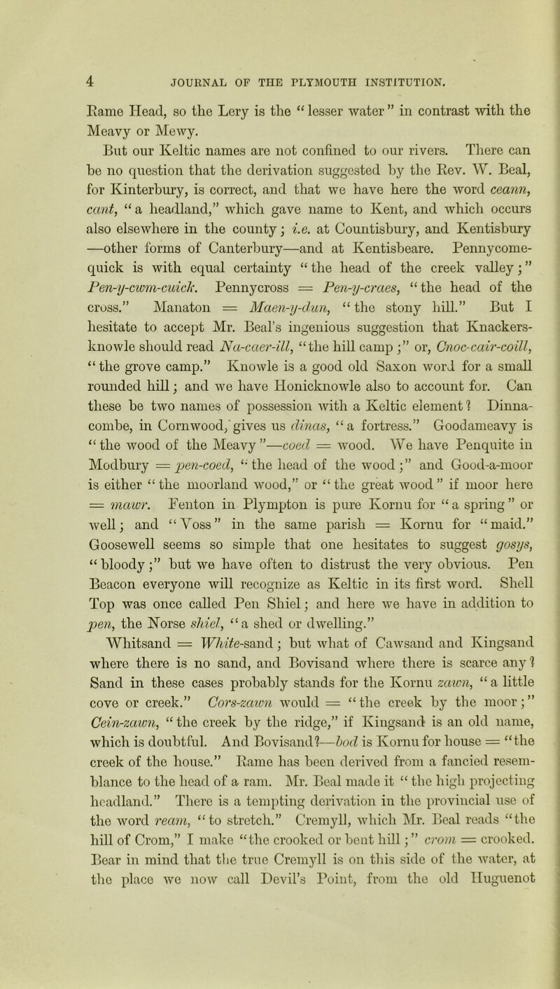 Rame Head, so the Lery is the “ lesser water ” in contrast with the Meavy or Mewy. But our Keltic names are not confined to our rivers. There can he no question that the derivation suggested by the Rev. W. Beal, for Kinterbury, is correct, and that we have here the word ceann, cant, “a headland,” which gave name to Kent, and which occurs also elsewhere in the county; i.e. at Countisbury, and Kentisbury —other forms of Canterbury—and at Kentisbeare. Pennycome- quick is with equal certainty “ the head of the creek valley; ” Pen-y-cwm-cuick. Penny cross = Pen-y-craes, “ the head of the cross.” Manaton = Maen-y-dun, “ the stony hill.” But I hesitate to accept Mr. Beal’s ingenious suggestion that Knackers- knowle should read Na-caer-ill, “the hill camp ;” or, Cnoc-cair-coill, “the grove camp.” Knowle is a good old Saxon word for a small rounded hill; and we have Honicknowle also to account for. Can these he two names of possession with a Keltic element! Dinna- combe, in Cornwood,'gives us dinas, “a fortress.” Goodameavy is “ the wood of the Meavy ”—coed = wood. We have Penquite in Modbury = pen-coed, “ the head of the wood;” and Good-a-moor is either “ the moorland wood,” or “ the great wood ” if moor here = mawr. Fenton in Plympton is pure Kornu for “a spring” or well; and “Voss” in the same parish = Kornu for “maid.” Goosewell seems so simple that one hesitates to suggest gosys, “bloody;” but we have often to distrust the very obvious. Pen Beacon everyone will recognize as Keltic in its first word. Shell Top was once called Pen Sliiel; and here we have in addition to }oen, the Horse sliiel, “a shed or dwelling.” Whitsand = TFTwYe-sand; but what of Cawsand and Kingsand where there is no sand, and Bovisand where there is scarce any 1 Sand in these cases probably stands for the Kornu zawn, “ a little cove or creek.” Cors-zaicn would = “the creek by the moor;” Cein-zawn, “ the creek by the ridge,” if Kingsand is an old name, which is doubtful. And Bovisand!—bod is Kornu for house = “the creek of the house.” Rame has been derived from a fancied resem- blance to the head of a ram. Mr. Beal made it “ the high projecting headland.” There is a tempting derivation in the provincial use of the word ream, “to stretch.” Cremyll, which Mr. Beal reads “the hill of Crom,” I make “the crooked or bent hill; ” crom — crooked. Bear in mind that the true Cremyll is on this side of the water, at the place we now call Devil’s Point, from the old Huguenot