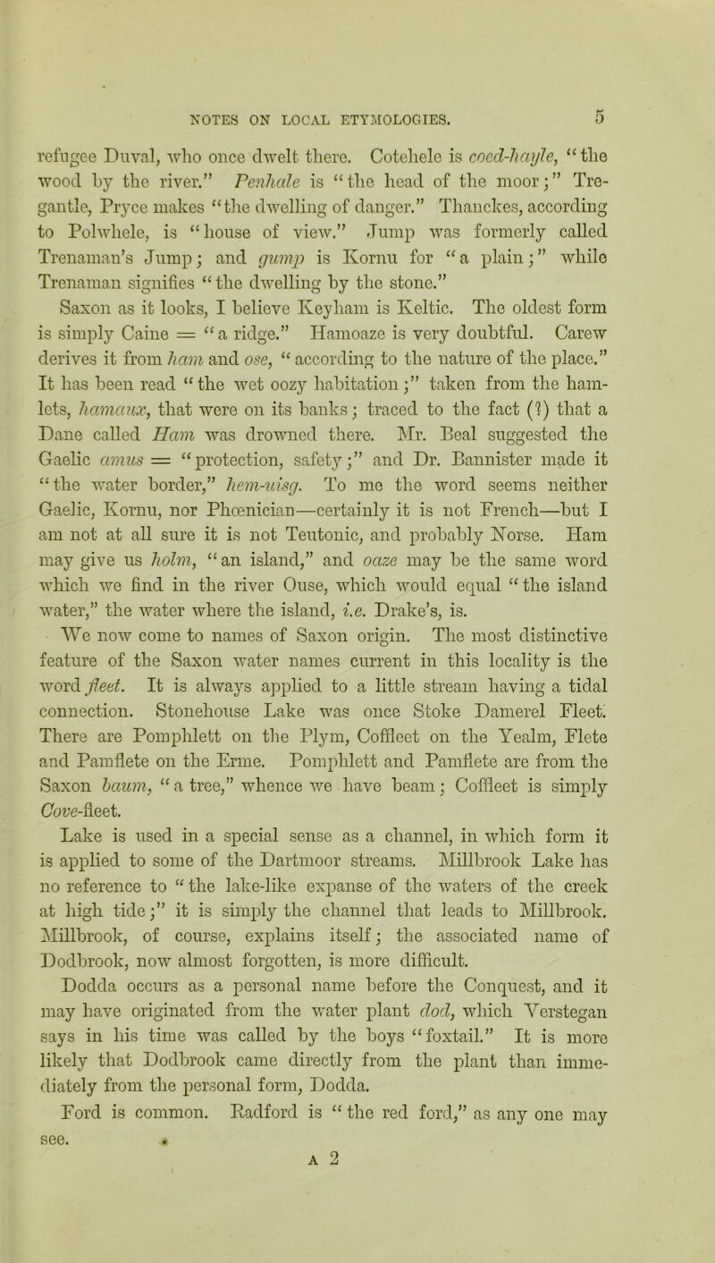 refugee Duval, who once dwelt there. Cotehele is coed-hayle, “ the wood by the river.” Penhale is “ the head of the moor; ” Tre- gantle, Pryee makes “the dwelling of danger.” Thanckes, according to Polwliele, is “house of view.” Jump was formerly called Trenaman’s Jump; and gump is Kornu for “ a plain; ” while Trenaman signifies “ the dwelling by the stone.” Saxon as it looks, I believe Keyham is Keltic. The oldest form is simply Caine = “ a ridge.” IJamoaze is very doubtful. Carew derives it from ham and ose, “ according to the nature of the place.” It lias been read “the wet oozy habitation;” taken from the ham- lets, JiamauXf that were on its banks; traced to the fact ('?) that a Dane called Ham was drowned there. Mr. Beal suggested the Gaelic amus = “protection, safety;” and Dr. Bannister made it “the water border,” hem-uisg. To me the word seems neither Gaelic, Kornu, nor Phoenician—certainly it is not French—but I am not at all sure it is not Teutonic, and probably Norse. Ham may give us holm, “an island,” and oaze may be the same word which we find in the river Ouse, which would ecpial “ the island water,” the water where the island, i.e. Drake’s, is. We now come to names of Saxon origin. The most distinctive feature of the Saxon water names current in this locality is the word fleet. It is always applied to a little stream having a tidal connection. Stonehouse Lake was once Stoke Damerel Fleet. There are Pomphlett on the Plym, Coffleet on the Yealm, Flete and Pamflete on the Ernie. Pomphlett and Pamfiete are from the Saxon baum, “ a tree,” whence we have beam; Coffleet is simply Cove-iieet. Lake is used in a special sense as a channel, in which form it is applied to some of the Dartmoor streams. Millbrook Lake has no reference to “ the lake-like expanse of the waters of the creek at high tide;” it is simply the channel that leads to Millbrook. Millbrook, of course, explains itself; the associated name of Dodbrook, now almost forgotten, is more difficult. Dodda occurs as a personal name before the Conquest, and it may have originated from the water plant dod, which Yerstegan says in his time was called by the boys “foxtail.” It is more likely that Dodbrook came directly from the plant than imme- diately from the personal form, Dodda. Ford is common. Radford is “ the red ford,” as any one may a 2 see.