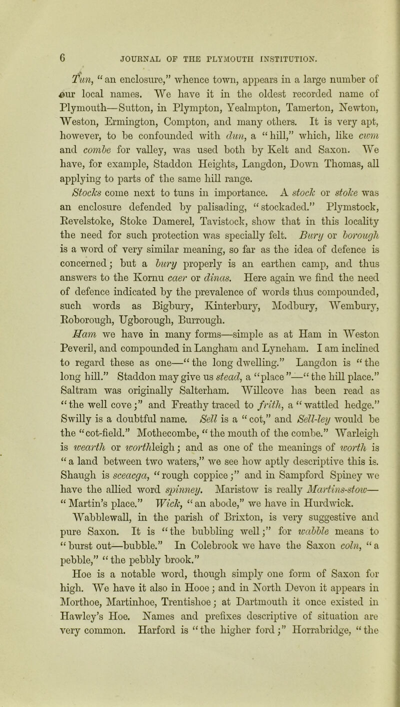 Tun, “ an enclosure/’ whence town, appears in a large number of our local names. We have it in the oldest recorded name of Plymouth—Sutton, in Plympton, Yealmpton, Tamerton, Newton, Weston, Ermington, Compton, and many others. It is very apt, however, to he confounded with dun, a “hill,” which, like cwm and combe for valley, was used both by Kelt and Saxon. We have, for example, Staddon Heights, Langdon, Down Thomas, all applying to parts of the same hill range. Stocks come next to tuns in importance. A stock or stoke was an enclosure defended by palisading, “stockaded.” Plymstock, Pevelstoke, Stoke Damerel, Tavistock, show that in this locality the need for such protection was specially felt. Bury or borough is a word of very similar meaning, so far as the idea of defence is concerned; but a bury properly is an earthen camp, and thus answers to the Kornu caer or dincis. Here again we find the need of defence indicated by the prevalence of words thus compounded, such words as Bigbury, Kinterbury, Modbury, Wembury, Roborough, Ugborough, Burrough. Ham we have in many forms—simple as at Ham in Weston Peveril, and compounded in Langham and Lyneham. I am inclined to regard these as one—“the long dwelling.” Langdon is “the long hill.” Staddon may give us stead, a “place “ the hill place.” Saltram was originally Salterham. Willcove has been read as “the well cove;” and Breathy traced to frith, a “wattled hedge.” Swilly is a doubtful name. Sell is a “ cot,” and Sell-ley would be the “cot-field.” Mothecombe, “ the mouth of the combe.” Warleigh is wearth or worthleiffi; and as one of the meanings of worth is “ a land between two waters,” we see how aptly descriptive this is. Shaugh is sceacga, “rough coppice;” and in Sampford Spiney we have the allied word spinney. Maristow is really Martins-stoic— “ Martin’s place.” Wick, “an abode,” we have in Hurd wick. Wabblewall, in the parish of Brixton, is very suggestive and pure Saxon. It is “the bubbling well;” for wabble means to “ burst out—bubble.” In Colebrook we have the Saxon coin, “ a pebble,” “the pebbly brook.” Hoe is a notable word, though simply one form of Saxon for high. We have it also in Hooe; and in North Devon it appears in Morthoe, Martinhoe, Trentishoe; at Dartmouth it once existed in Hawley’s Hoe. Names and prefixes descriptive of situation are very common. Harford is “the higher ford;” Horrabridge, “the