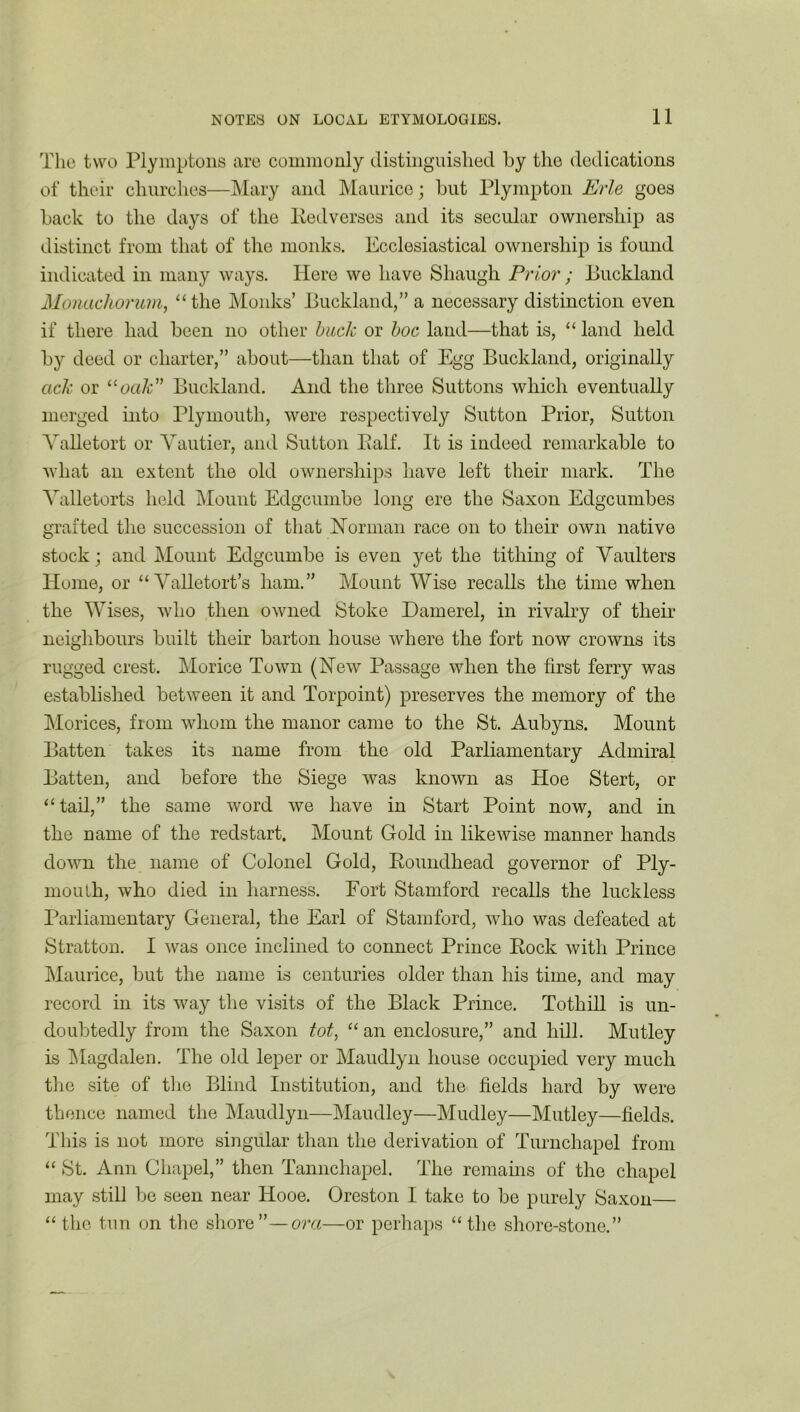 11 The two Plymptons are commonly distinguished by the dedications of their churches—Mary and Maurice; but Plympton Erie goes back to the days of the Pedverses and its secular ownership as distinct from that of the monks. Ecclesiastical ownership is found indicated in many ways. Here we have Shaugh Prior ; Buckland Monachorum, “the Monks’ Buckland,” a necessary distinction even if there had been no other buck or hoc land—that is, “ land held by deed or charter,” about—than that of Egg Buckland, originally ack or “oak Buckland. And the three Suttons which eventually merged into Plymouth, were respectively Sutton Prior, Sutton Valletort or Yautier, and Sutton Ealf. It is indeed remarkable to what an extent the old ownerships have left their mark. The Yalletorts held Mount Edgcumbe long ere the Saxon Edgcumbes grafted the succession of that Norman race on to their own native stock; and Mount Edgcumbe is even yet the tithing of Yaulters Home, or “ Yalletort’s liam.” Mount Wise recalls the time when the Wises, who then owned Stoke Damerel, in rivalry of their neighbours built their barton house where the fort now crowns its rugged crest. Morice Town (New Passage when the first ferry was established between it and Torpoint) preserves the memory of the Morices, from whom the manor came to the St. Aubyns. Mount Batten takes its name from the old Parliamentary Admiral Batten, and before the Siege was known as Hoe Stert, or “tail,” the same word we have in Start Point now, and in the name of the redstart. Mount Gold in likewise manner hands down the name of Colonel Gold, Boundhead governor of Ply- mouth, who died in harness. Fort Stamford recalls the luckless Parliamentary General, the Earl of Stamford, who was defeated at Stratton. I was once inclined to connect Prince Eock with Prince Maurice, but the name is centuries older than his time, and may record in its way the visits of the Black Prince. Totliill is un- doubtedly from the Saxon tot, “ an enclosure,” and hill. Mutley is Magdalen. The old leper or Maudlyn house occupied very much the site of the Blind Institution, and the fields hard by were thence named the Maudlyn—Maudley—Mudley—Mutley—fields. This is not more singular than the derivation of Turnchapel from “ St. Ann Chapel,” then Tannchapel. The remains of the chapel may still be seen near Hooe. Oreston I take to be purely Saxon— “ the tun on the shore”—ora—or perhaps “the shore-stone.”