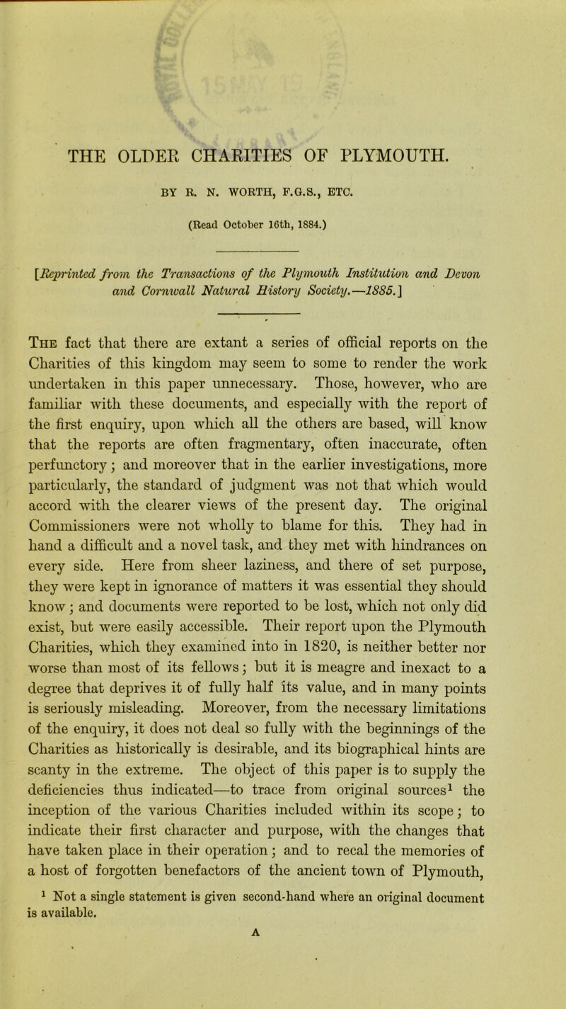 BY R. N. WORTH, F.G.S., ETC. (Read October 16th, 1884.) [.Reprinted from the Transactions of the Plymouth Institution and Devon and Cornwall Natural History Society.—18S5. ] The fact that there are extant a series of official reports on the Charities of this kingdom may seem to some to render the work undertaken in this paper unnecessary. Those, however, who are familiar with these documents, and especially with the report of the first enquiry, upon which all the others are based, will know that the reports are often fragmentary, often inaccurate, often perfunctory; and moreover that in the earlier investigations, more particularly, the standard of judgment was not that which would accord with the clearer views of the present day. The original Commissioners were not wholly to blame for this. They had in hand a difficult and a novel task, and they met with hindrances on every side. Here from sheer laziness, and there of set purpose, they were kept in ignorance of matters it was essential they should know; and documents were reported to be lost, which not only did exist, but Avere easily accessible. Their report upon the Plymouth Charities, which they examined into in 1820, is neither better nor worse than most of its fellows; but it is meagre and inexact to a degree that deprives it of fully half its value, and in many points is seriously misleading. Moreover, from the necessary limitations of the enquiry, it does not deal so fully with the beginnings of the Charities as historically is desirable, and its biographical hints are scanty in the extreme. The object of this paper is to supply the deficiencies thus indicated—to trace from original sources1 the inception of the various Charities included within its scope; to indicate their first character and purpose, Avith the changes that have taken place in their operation; and to recal the memories of a host of forgotten benefactors of the ancient toAvn of Plymouth, 1 Not a single statement is given second-hand Avhere an original document is available. A