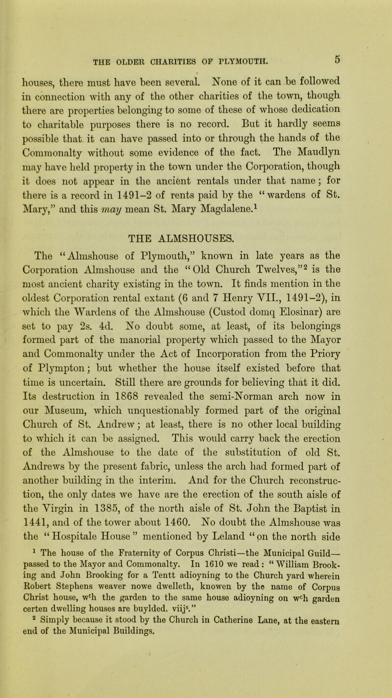 houses, there must have been several. None of it can be followed in connection with any of the other charities of the town, though there are properties belonging to some of these of whose dedication to charitable purposes there is no record. But it hardly seems possible that, it can have passed into or through the hands of the Commonalty without some evidence of the fact. The Maudlyn may have held property in the town under the Corporation, though it does not appear in the ancient rentals under that name; for there is a record in 1491-2 of rents paid by the “wardens of St. Mary,” and this may mean St. Mary Magdalene.1 THE ALMSHOUSES. The “Almshouse of Plymouth,” known in late years as the Corporation Almshouse and the “Old Church Twelves,”2 is the most ancient charity existing in the town. It finds mention in the oldest Corporation rental extant (6 and 7 Henry VII., 1491-2), in which the Wardens of the Almshouse (Custod domq Elosinar) are set to pay 2s. 4d. No doubt some, at least, of its belongings formed part of the manorial property which passed to the Mayor and Commonalty under the Act of Incorporation from the Priory of Plympton; but whether the house itself existed before that time is uncertain. Still there are grounds for believing that it did. Its destruction in 1868 revealed the semi-Norman arch now in our Museum, which unquestionably formed part of the original Church of St. Andrew; at least, there is no other local building to which it can be assigned. This would carry back the erection of the Almshouse to the date of the substitution of old St. Andrews by the present fabric, unless the arch had formed part of another building in the interim. And for the Church reconstruc- tion, the only dates we have are the erection of the south aisle of the Virgin in 1385, of the north aisle of St. John the Baptist in 1441, and of the tower about 1460. No doubt the Almshouse was the “ Hospitale House ” mentioned by Leland “ on the north side 1 The house of the Fraternity of Corpus Christi—the Municipal Guild— passed to the Mayor and Commonalty. In 1610 we read : “ William Brook- ing and John Brooking for a Tentt adioyning to the Church yard wherein Robert Stephens weaver nowe dwelleth, knowen by the name of Corpus Christ house, wlh the garden to the same house adioyning on wch garden certen dwelling houses are buylded. viijs.” 2 Simply because it stood by the Church in Catherine Lane, at the eastern end of the Municipal Buildings.