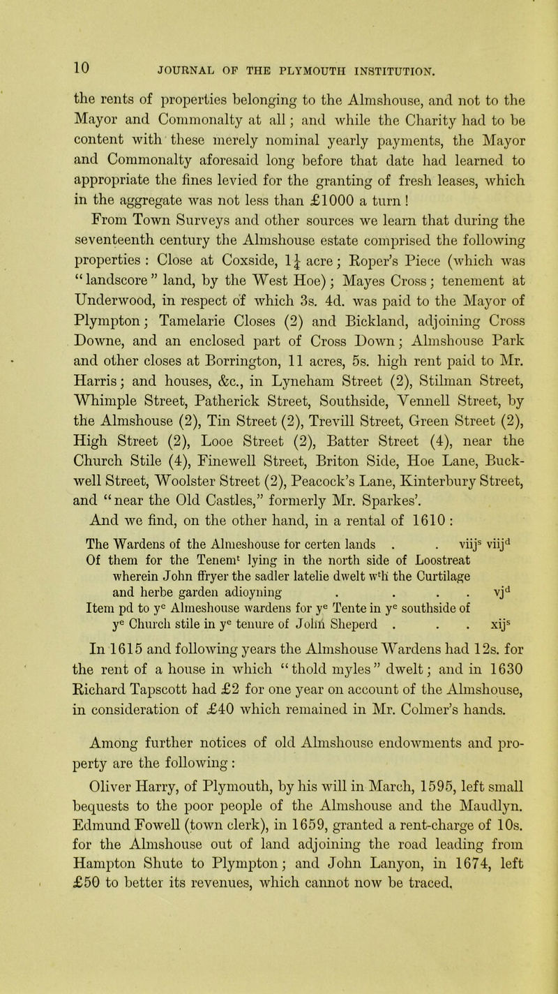 the rents of properties belonging to the Almshouse, and not to the Mayor and Commonalty at all; and while the Charity had to he content with these merely nominal yearly payments, the Mayor and Commonalty aforesaid long before that date had learned to appropriate the fines levied for the granting of fresh leases, which in the aggregate was not less than £1000 a turn ! From Town Surveys and other sources we learn that during the seventeenth century the Almshouse estate comprised the following properties : Close at Coxside, 1 £ acre; Roper’s Piece (which was “ landscore ” land, by the West Hoe); Mayes Cross; tenement at Underwood, in respect of which 3s. 4d. was paid to the Mayor of Plympton; Tamelarie Closes (2) and Bickland, adjoining Cross Downe, and an enclosed part of Cross Down; Almshouse Park and other closes at Borrington, 11 acres, 5s. high rent paid to Mr. Harris; and houses, &c., in Lyneham Street (2), Stilman Street, Whimple Street, Patherick Street, Southside, Vennell Street, by the Almshouse (2), Tin Street (2), Trevill Street, Green Street (2), High Street (2), Looe Street (2), Batter Street (4), near the Church Stile (4), Fine well Street, Briton Side, Hoe Lane, Buck- well Street, Woolster Street (2), Peacock’s Lane, Kinterbury Street, and “near the Old Castles,” formerly Mr. Sparkes’. And we find, on the other hand, in a rental of 1610 : The Wardens of the Almeshouse for certen lands . . viijs viijd Of them for the Tenem1 lying in the north side of Loostreat wherein John ffryer the sadler latelie dwelt wlh the Curtilage and herbe garden adioyning . . . . vjd Item pd to ye Almeshouse wardens for ye Tente in ye southside of ye Church stile in ye tenure of John Sheperd . . . xijs In 1615 and following years the Almshouse Wardens had 12s. for the rent of a house in which “thold myles” dwelt; and in 1630 Richard Tapscott had £2 for one year on account of the Almshouse, in consideration of £40 which remained in Mr. Colmer’s hands. Among further notices of old Almshouse endowments and pro- perty are the following: Oliver Harry, of Plymouth, by his will in March, 1595, left small bequests to the poor people of the Almshouse and the Maudlyn. Edmund Fowell (town clerk), in 1659, granted a rent-charge of 10s. for the Almshouse out of land adjoining the road leading from Hampton Sliute to Plympton; and John Lanyon, in 1674, left £50 to better its revenues, which cannot now be traced.