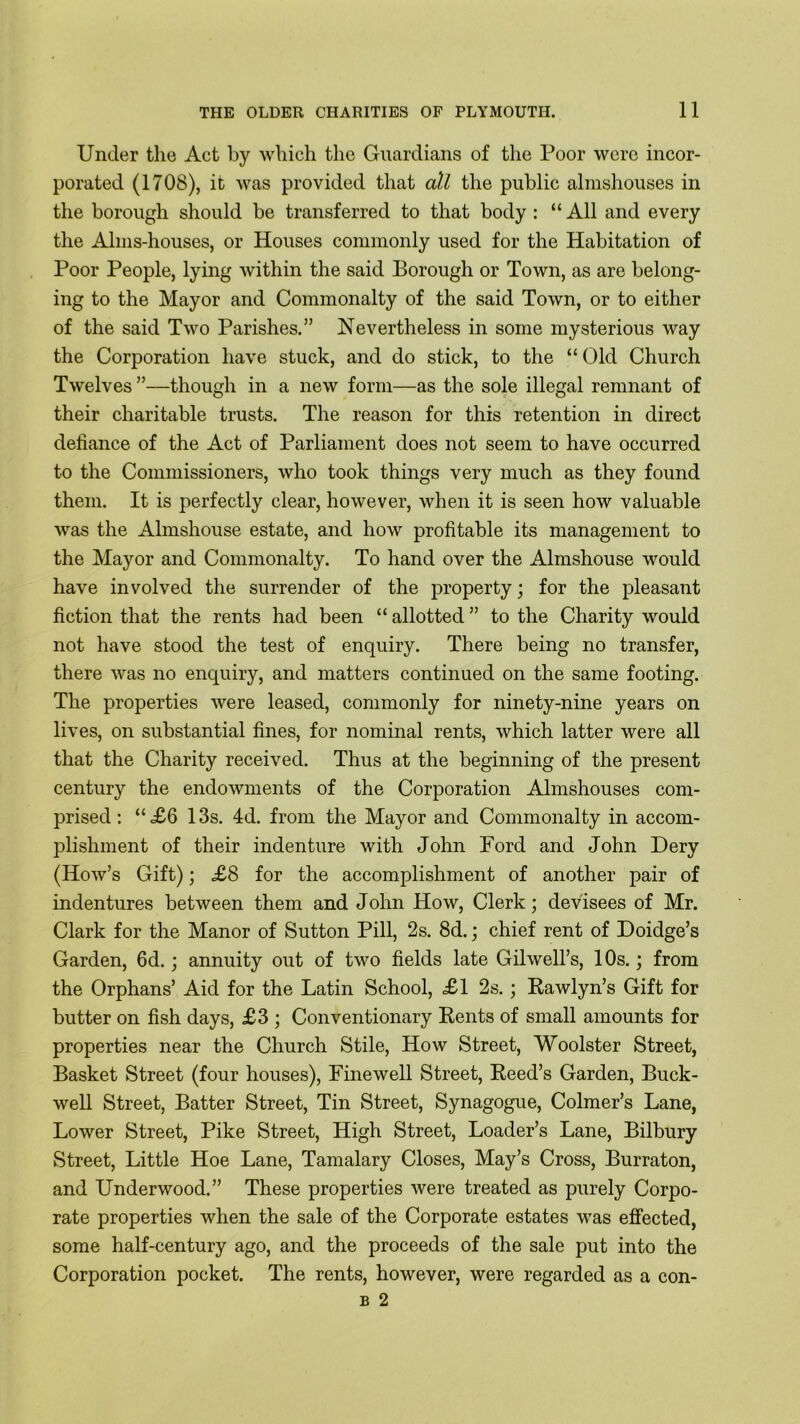 Under the Act by which the Guardians of the Poor were incor- porated (1708), it was provided that all the public almshouses in the borough should be transferred to that body : “ All and every the Alms-houses, or Houses commonly used for the Habitation of Poor People, lying within the said Borough or Town, as are belong- ing to the Mayor and Commonalty of the said Town, or to either of the said Two Parishes.” Nevertheless in some mysterious way the Corporation have stuck, and do stick, to the “Old Church Twelves ”—though in a new form—as the sole illegal remnant of their charitable trusts. The reason for this retention in direct defiance of the Act of Parliament does not seem to have occurred to the Commissioners, who took things very much as they found them. It is perfectly clear, however, when it is seen how valuable was the Almshouse estate, and how profitable its management to the Mayor and Commonalty. To hand over the Almshouse would have involved the surrender of the property; for the pleasant fiction that the rents had been “ allotted ” to the Charity would not have stood the test of enquiry. There being no transfer, there was no enquiry, and matters continued on the same footing. The properties were leased, commonly for ninety-nine years on lives, on substantial fines, for nominal rents, which latter were all that the Charity received. Thus at the beginning of the present century the endowments of the Corporation Almshouses com- prised: “<£6 13s. 4d. from the Mayor and Commonalty in accom- plishment of their indenture with John Ford and John Dery (How’s Gift); £8 for the accomplishment of another pair of indentures between them and John How, Clerk; devisees of Mr. Clark for the Manor of Sutton Pill, 2s. 8d.; chief rent of Doidge’s Garden, 6d.; annuity out of two fields late Gilwell’s, 10s.; from the Orphans’ Aid for the Latin School, £1 2s.; Rawly n’s Gift for butter on fish days, £3 ; Conventionary Rents of small amounts for properties near the Church Stile, How Street, Woolster Street, Basket Street (four houses), Fine well Street, Reed’s Garden, Buck- well Street, Batter Street, Tin Street, Synagogue, Colmer’s Lane, Lower Street, Pike Street, High Street, Loader’s Lane, Bilbury Street, Little Hoe Lane, Tamalary Closes, May’s Cross, Burraton, and Underwood.” These properties were treated as purely Corpo- rate properties when the sale of the Corporate estates was effected, some half-century ago, and the proceeds of the sale put into the Corporation pocket. The rents, however, were regarded as a con- b 2