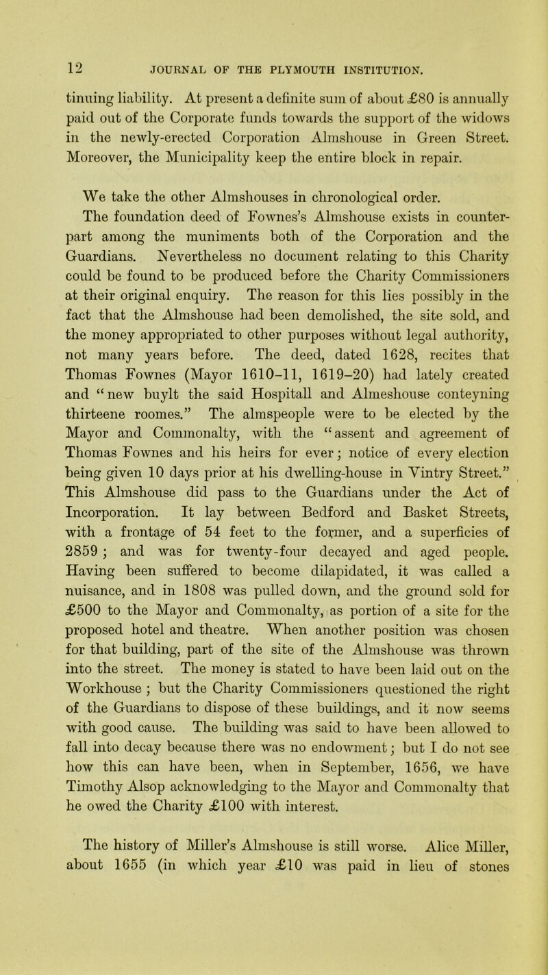 tinning liability. At present a definite sum of about <£80 is annually paid out of the Corporate funds towards the support of the widows in the newly-erected Corporation Almshouse in Green Street. Moreover, the Municipality keep the entire block in repair. We take the other Almshouses in chronological order. The foundation deed of Fownes’s Almshouse exists in counter- part among the muniments both of the Corporation and the Guardians. Nevertheless no document relating to this Charity could be found to be produced before the Charity Commissioners at their original enquiry. The reason for this lies possibly in the fact that the Almshouse had been demolished, the site sold, and the money appropriated to other purposes without legal authority, not many years before. The deed, dated 1628, recites that Thomas Fownes (Mayor 1610-11, 1619-20) had lately created and “ new buylt the said Hospitall and Almeshouse conteyning thirteene roomes.” The almspeople were to be elected by the Mayor and Commonalty, with the “assent and agreement of Thomas Fownes and his heirs for ever; notice of every election being given 10 days prior at his dwelling-house in Vintry Street.” This Almshouse did pass to the Guardians under the Act of Incorporation. It lay between Bedford and Basket Streets, with a frontage of 54 feet to the former, and a superficies of 2859 ; and was for twenty-four decayed and aged people. Having been suffered to become dilapidated, it was called a nuisance, and in 1808 was pulled down, and the ground sold for £500 to the Mayor and Commonalty, as portion of a site for the proposed hotel and theatre. When another position was chosen for that building, part of the site of the Almshouse was thrown into the street. The money is stated to have been laid out on the Workhouse ; but the Charity Commissioners questioned the right of the Guardians to dispose of these buildings, and it now seems with good cause. The building was said to have been allowed to fall into decay because there was no endowment; but I do not see how this can have been, when in September, 1656, we have Timothy Alsop acknowledging to the Mayor and Commonalty that he owed the Charity £100 with interest. The history of Miller’s Almshouse is still worse. Alice Miller, about 1655 (in which year £10 was paid in lieu of stones