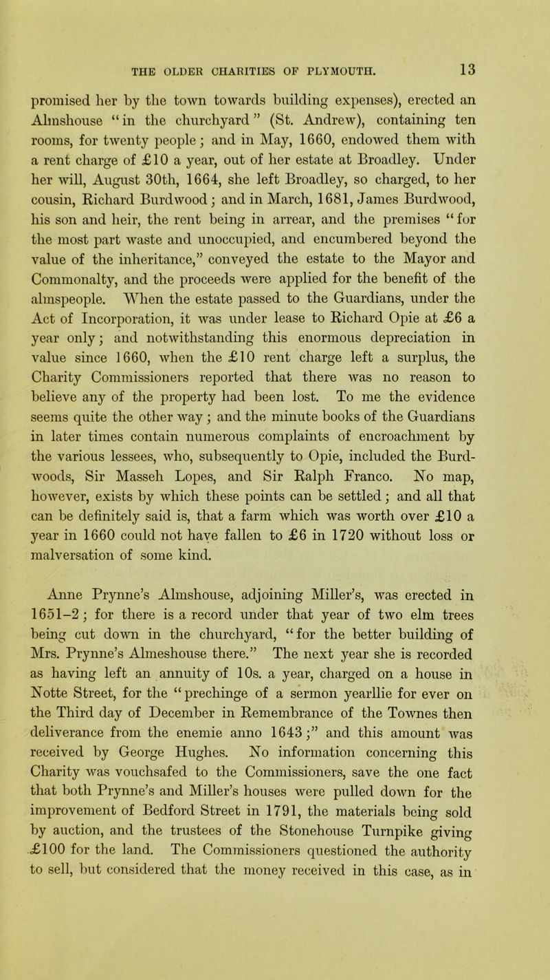 promised her by the town towards building expenses), erected an Almshouse “ in the churchyard ” (St. Andrew), containing ten rooms, for twenty people; and in May, 1660, endowed them with a rent charge of £10 a year, out of her estate at Broadley. Under her will, August 30th, 1664, she left Broadley, so charged, to her cousin, Richard Burdwood ; and in March, 1681, James Burdwood, his son and heir, the rent being in arrear, and the premises “ for the most part waste and unoccupied, and encumbered beyond the value of the inheritance,” conveyed the estate to the Mayor and Commonalty, and the proceeds were applied for the benefit of the almspeople. When the estate passed to the Guardians, under the Act of Incorporation, it was under lease to Richard Opie at £6 a year only; and notwithstanding this enormous depreciation in value since 1660, when the £10 rent charge left a surplus, the Charity Commissioners reported that there was no reason to believe any of the property had been lost. To me the evidence seems quite the other way; and the minute books of the Guardians in later times contain numerous complaints of encroachment by the various lessees, who, subsequently to Opie, included the Burd- woocls, Sir Masseh Lopes, and Sir Ralph Franco. No map, however, exists by which these points can be settled; and all that can be definitely said is, that a farm which was worth over £10 a year in 1660 could not have fallen to £6 in 1720 without loss or malversation of some kind. Anne Prynne’s Almshouse, adjoining Miller’s, was erected in 1651-2; for there is a record under that year of two elm trees being cut down in the churchyard, “for the better building of Mrs. Prynne’s Almeshouse there.” The next year she is recorded as having left an annuity of 10s. a year, charged on a house in Notte Street, for the “ prechinge of a sermon yearllie for ever on the Third day of December in Remembrance of the Townes then deliverance from the enemie anno 1643;” and this amount was received by George Hughes. No information concerning this Charity was vouchsafed to the Commissioners, save the one fact that both Prynne’s and Miller’s houses were pulled down for the improvement of Bedford Street in 1791, the materials being sold by auction, and the trustees of the Stonehouse Turnpike giving £100 for the land. The Commissioners questioned the authority to sell, but considered that the money received in this case, as in