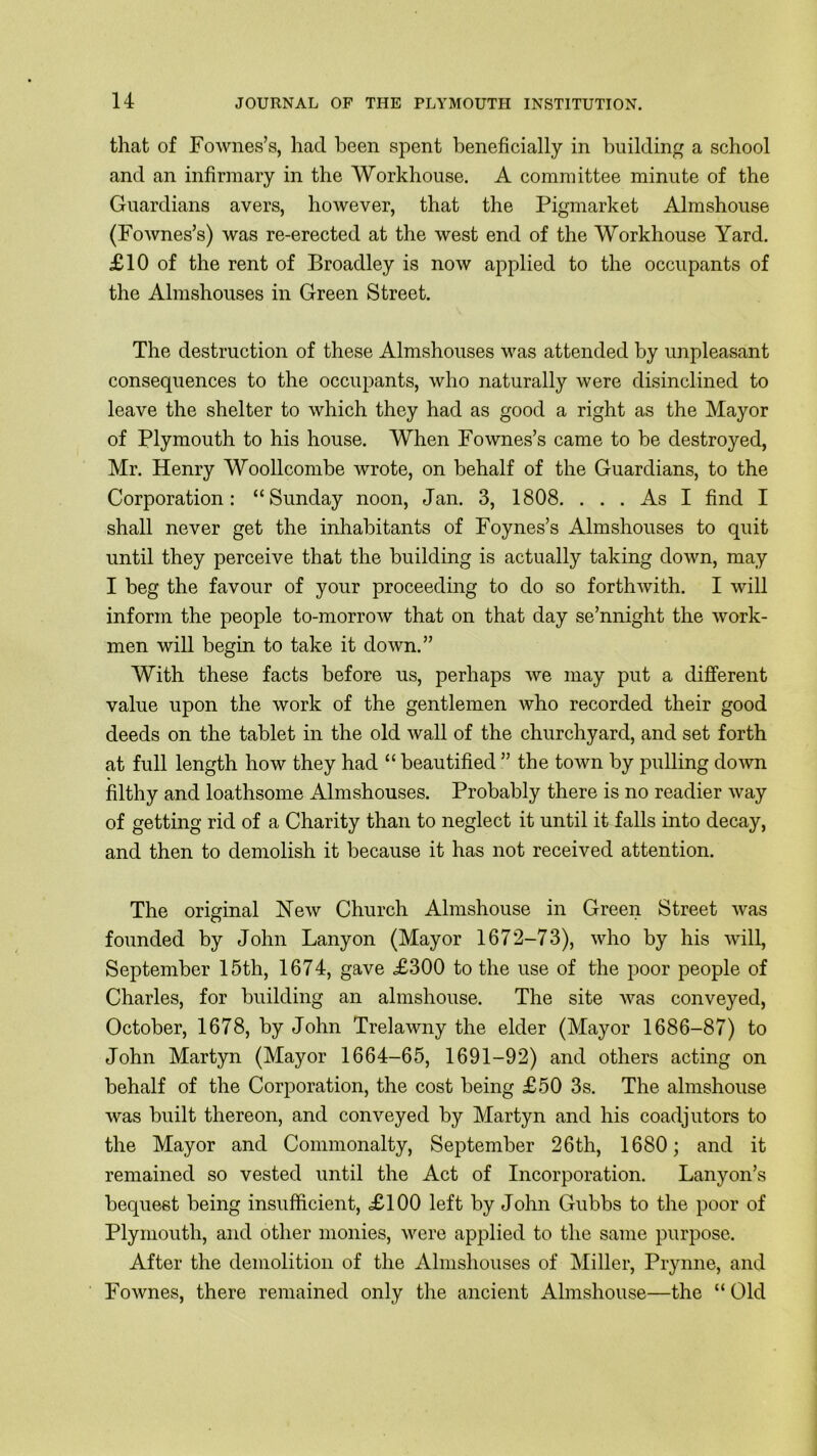 that of Fownes’s, had been spent beneficially in building a school and an infirmary in the Workhouse. A committee minute of the Guardians avers, however, that the Pigmarket Almshouse (Fownes’s) was re-erected at the west end of the Workhouse Yard. £10 of the rent of Broadley is now applied to the occupants of the Almshouses in Green Street. The destruction of these Almshouses was attended by unpleasant consequences to the occupants, who naturally were disinclined to leave the shelter to which they had as good a right as the Mayor of Plymouth to his house. When Fownes’s came to be destroyed, Mr. Henry Woollcombe wrote, on behalf of the Guardians, to the Corporation: “Sunday noon, Jan. 3, 1808. ... As I find I shall never get the inhabitants of Foynes’s Almshouses to quit until they perceive that the building is actually taking down, may I beg the favour of your proceeding to do so forthwith. I will inform the people to-morrow that on that day se’nnight the work- men will begin to take it down.” With these facts before us, perhaps we may put a different value upon the work of the gentlemen who recorded their good deeds on the tablet in the old wall of the churchyard, and set forth at full length how they had “ beautified ” the town by pulling down filthy and loathsome Almshouses. Probably there is no readier way of getting rid of a Charity than to neglect it until it falls into decay, and then to demolish it because it has not received attention. The original New Church Almshouse in Green Street was founded by John Lanyon (Mayor 1672-73), who by his will, September 15th, 1674, gave £300 to the use of the poor people of Charles, for building an almshouse. The site was conveyed, October, 1678, by John Trelawny the elder (Mayor 1686-87) to John Martyn (Mayor 1664-65, 1691-92) and others acting on behalf of the Corporation, the cost being £50 3s. The almshouse was built thereon, and conveyed by Martyn and his coadjutors to the Mayor and Commonalty, September 26th, 1680; and it remained so vested until the Act of Incorporation. Lanyon’s bequest being insufficient, £100 left by John Gubbs to the poor of Plymouth, and other monies, were applied to the same purpose. After the demolition of the Almshouses of Miller, Prynne, and Fownes, there remained only the ancient Almshouse—the “ Old
