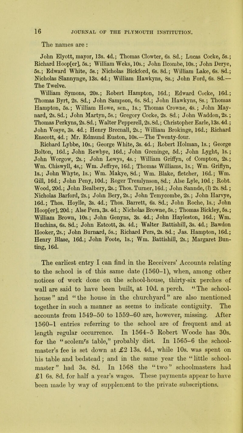 The names are: John Elyott, mayor, 13s. 4d.; Thomas Clowter, 6s. 8d.; Lucas Cocke, 5s.; Richard Hoop[er], 5s.; William Weks, 10s.; John Ilcombe, 10s.; John Derye, 5s.; Edward White, 5s.; Nicholas Bickford, 6s. 8d.; William Lake, 6s. 8d.; Nicholas Slannynge, 13s. 4d.; William Hawkyns, 8s.; John Ford, 6s. 8d.— The Twelve. William Symons, 20s.; Robert Hampton, 16d.; Edward Cocke, 16d.; Thomas Byrt, 2s. 8d.; John Sampson, 6s. 8d.; John Hawkyns, 8s.; Thomas Hampton, 5s.; William Howe, sen., Is.; Thomas Crowne, 4s.; John May- nard, 2s. 8d.; John Martyn, 5s.; Gregory Cocke, 2s. 8d.; John Waddon, 2s.; Thomas Perkyns, 2s. 8d.; Walter Peppered, 2s. 8d.; Christopher Earle, 13s. 4d.; John Yosye, 3s. 4d.; Henry Brecnall, 2s.; William Brokinge, 16d.; Richard Enscott, 4d.; Mr. Edmund Euston, 10s.—The Twenty-four. Richard Lybbe, 10s.; George White, 3s. 4d.; Robert Holman, Is.; George Bolton, 16d.; John Pvewbye, 16d.; John Greninge, 5d.; John Lyght, Is.; John Worgow, 2s.; John Lewys, 4s.; William Griffyn, of Compton, 2s.; Wm. Chiswyll, 4s,; Wm. Jeffrye, 16d.; Thomas Williams, Is.; Wm. Griffyn, Is.; John Whyte, Is.; Wm. Makye, 8d.; Wm. Blake, fletcher, 16d.; Wm. Gill, 16d.; John Peny, 10d.; Roger Tremlynson, 8d.; Alse Lyle, lOd.; Robt. Wood, 20d.; John Bealbery, 2s.; Thos. Turner, 16d.; John Sannde, (?) 2s. 8d.; Nicholas Barford, 2s.; John Bery, 2s.; John Temycombe, 2s.; John Harvye, 16d.; Thos. Hoylle, 3s. 4d.; Thos. Barrett, 6s. 8d.; John Roche, Is.; John Hoopfer], 20d.; Alse Pera, 3s. 4d.; Nicholas Browne, 5s.; Thomas Bickley, 5s.; William Brown, 10s.; John Genyns, 3s. 4d.; John Hayleston, 16d.; Wm. Huchins, 6s. 8d.; John Estcott, 3s. 4d.; Walter Battishill, 3s. 4d.; Bawdon Hooker, 2s.; John Burnard, 5s.; Richard Pers, 2s. 8d.; Jas. Hampton, 16d.; Henry Blase, 16d.; John Foote, Is.; Wm. Battishill, 2s.; Margaret Bun- ting, 16d. The earliest entry I can find in the Receivers’ Accounts relating to the school is of this same date (1560-1), when, among other notices of work done on the school-house, thirty-six perches of wall are said to have been built, at lOd. a perch. “The school- house ” and “ the house in the churchyard ” are also mentioned together in such a manner as seems to indicate contiguity. The accounts from 1549-50 to 1559-60 are, however, missing. After 1560-1 entries referring to the school are of frequent and at length regular occurrence. In 1564-5 Robert YYoode has 30s. for the “scolenPs table,” probably diet. In 1565-6 the school- master’s fee is set down at £2 13s. 4d., while 10s. was spent on his table and bedstead; and in the same year the “ little school- master ” had 3s. 8d. In 1568 the “two” schoolmasters had £1 6s. 8d. for half a year’s wages. These payments appear to have been made by way of supplement to the private subscriptions.