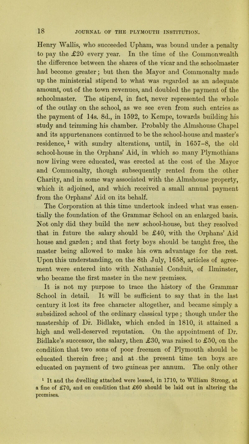 Henry Wallis, who succeeded Upham, was bound under a penalty to pay the £20 every year. In the time of the Commonwealth the difference between the shares of the vicar and the schoolmaster had become greater; but then the Mayor and Commonalty made up the ministerial stipend to what was regarded as an adequate amount, out of the town revenues, and doubled the payment of the schoolmaster. The stipend, in fact, never represented the whole of the outlay on the school, as we see even from such entries as the payment of 14s. 8d., in 1592, to Kempe, towards building his study and trimming his chamber. Probably the Almshouse Chapel and its appurtenances continued to be the school-house and master’s residence,1 with sundry alterations, until, in 1657-8, the old school-house in the Orphans’ Aid, in which so many Plymothians now living were educated, was erected at the cost of the Mayor and Commonalty, though subsequently rented from the other Charity, and in some way associated with the Almshouse property, which it adjoined, and which received a small annual payment from the Orphans’ Aid on its behalf. The Corporation at this time undertook indeed what was essen- tially the foundation of the Grammar School on an enlarged basis. Not only did they build the new school-house, but they resolved that in future the salary should be £40, with the Orphans’ Aid house and garden; and that forty boys should be taught free, the master being allowed to make his own advantage for the rest. Upon this understanding, on the 8th July, 1658, articles of agree- ment were entered into with Nathaniel Conduit, of Ilminster, who became the first master in the new premises. It is not my purpose to trace the history of the Grammar School in detail. It will be sufficient to say that in the last century it lost its free character altogether, and became simply a subsidized school of the ordinary classical type; though under the mastership of Dr. Bidlake, which ended in 1810, it attained a high and well-deserved reputation. On the appointment of Dr. Bidlake’s successor, the salary, then £30, was raised to £50, on the condition that two sons of poor freemen of Plymouth should be educated therein free; and at. the present time ten boys are educated on payment of two guineas per annum. The only other 1 It and the dwelling attached were leased, in 1710, to William Strong, at a fine of £70, and on condition that £60 should be laid out in altering the premises.