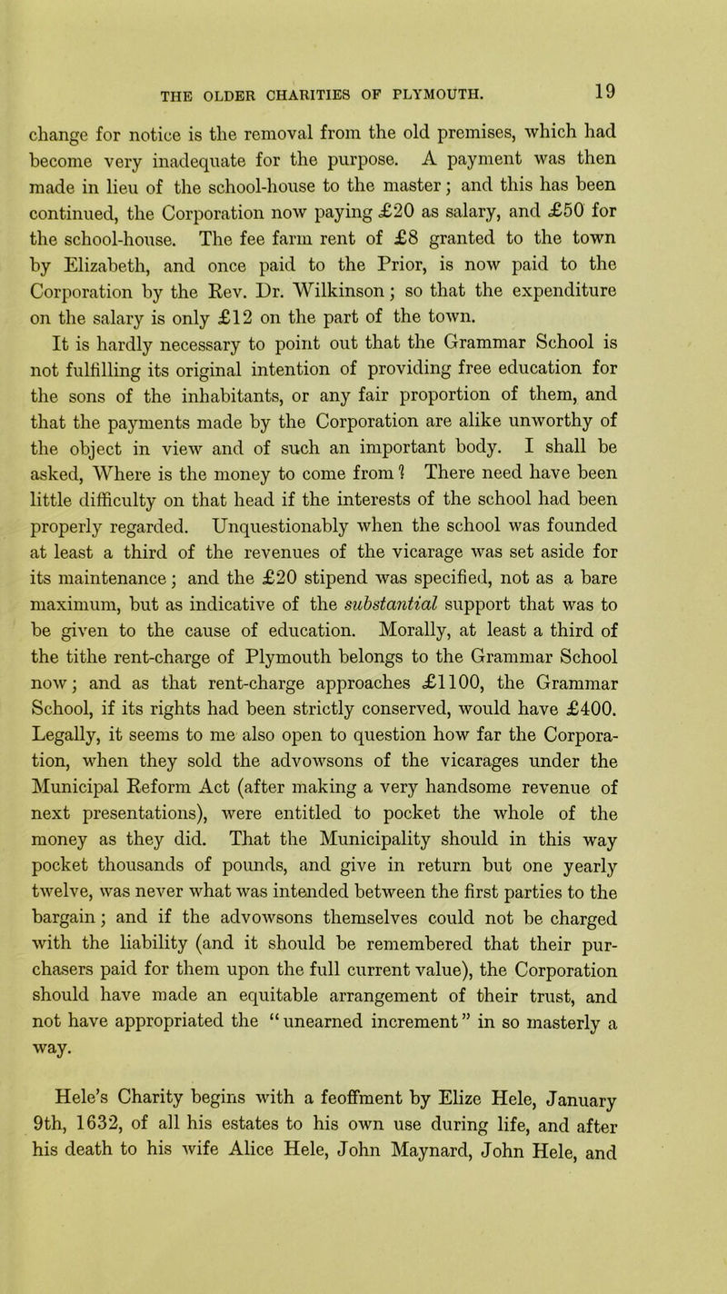 change for notice is the removal from the old premises, which had become very inadequate for the purpose. A payment was then made in lieu of the school-house to the master; and this has been continued, the Corporation now paying .£20 as salary, and £50 for the school-house. The fee farm rent of £8 granted to the town by Elizabeth, and once paid to the Prior, is now paid to the Corporation by the Rev. Dr. Wilkinson; so that the expenditure on the salary is only £12 on the part of the town. It is hardly necessary to point out that the Grammar School is not fulfilling its original intention of providing free education for the sons of the inhabitants, or any fair proportion of them, and that the payments made by the Corporation are alike unworthy of the object in view and of such an important body. I shall be asked, Where is the money to come from 1 There need have been little difficulty on that head if the interests of the school had been properly regarded. Unquestionably when the school was founded at least a third of the revenues of the vicarage was set aside for its maintenance; and the £20 stipend was specified, not as a bare maximum, but as indicative of the substantial support that was to be given to the cause of education. Morally, at least a third of the tithe rent-charge of Plymouth belongs to the Grammar School now; and as that rent-charge approaches £1100, the Grammar School, if its rights had been strictly conserved, would have £400. Legally, it seems to me also open to question how far the Corpora- tion, when they sold the advowsons of the vicarages under the Municipal Reform Act (after making a very handsome revenue of next presentations), were entitled to pocket the whole of the money as they did. That the Municipality should in this way pocket thousands of pounds, and give in return but one yearly twelve, was never what was intended between the first parties to the bargain; and if the advowsons themselves could not be charged with the liability (and it should be remembered that their pur- chasers paid for them upon the full current value), the Corporation should have made an equitable arrangement of their trust, and not have appropriated the “ unearned increment ” in so masterly a way. Hele’s Charity begins with a feoffment by Elize Hele, January 9th, 1632, of all his estates to his own use during life, and after his death to his wife Alice Hele, John Maynard, John Hele, and