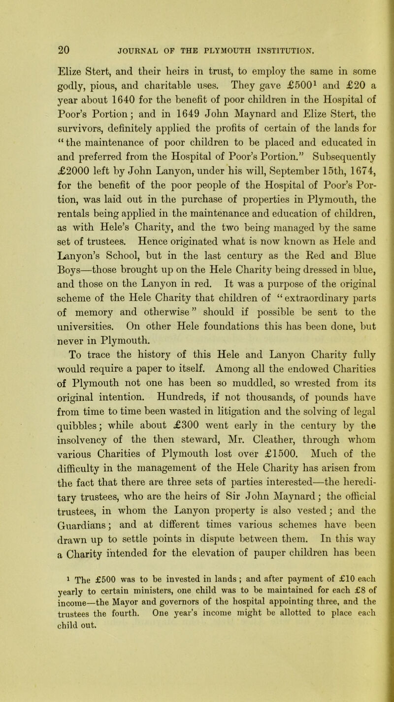 Elize Stert, and their heirs in trust, to employ the same in some godly, pious, and charitable uses. They gave £5001 and £20 a year about 1640 for the benefit of poor children in the Hospital of Poor’s Portion; and in 1649 John Maynard and Elize Stert, the survivors, definitely applied the profits of certain of the lands for “ the maintenance of poor children to be placed and educated in and preferred from the Hospital of Poor’s Portion.” Subsequently £2000 left by John Lanyon, under his will, September 15th, 1674, for the benefit of the poor people of the Hospital of Poor’s Por- tion, was laid out in the purchase of properties in Plymouth, the rentals being applied in the maintenance and education of children, as with Hele’s Charity, and the two being managed by the same set of trustees. Hence originated what is now known as Hele and Lanyon’s School, but in the last century as the Red and Blue Boys—those brought up on the Hele Charity being dressed in blue, and those on the Lanyon in red. It was a purpose of the original scheme of the Hele Charity that children of “ extraordinary parts of memory and otherwise ” should if possible be sent to the universities. On other Hele foundations this has been done, but never in Plymouth. To trace the history of this Hele and Lanyon Charity fully would require a paper to itself. Among all the endowed Charities of Plymouth not one has been so muddled, so wrested from its original intention. Hundreds, if not thousands, of pounds have from time to time been wasted in litigation and the solving of legal quibbles; while about £300 went early in the century by the insolvency of the then steward, Mr. Cleather, through whom various Charities of Plymouth lost over £1500. Much of the difficulty in the management of the Hele Charity has arisen from the fact that there are three sets of parties interested—the heredi- tary trustees, who are the heirs of Sir John Maynard; the official trustees, in whom the Lanyon property is also vested; and the Guardians; and at different times various schemes have been drawn up to settle points in dispute between them. In this way a Charity intended for the elevation of pauper children has been 1 The £500 was to be invested in lands ; and after payment of £10 each yearly to certain ministers, one child was to be maintained for each £8 of income—the Mayor and governors of the hospital appointing three, and the trustees the fourth. One year’s income might be allotted to place each child out.