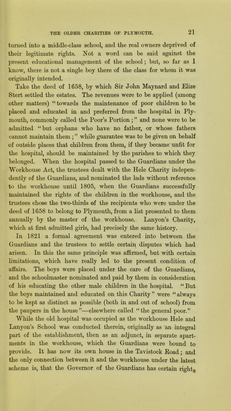 turned into a middle-class school, and the real owners deprived of their legitimate rights. Not a word can be said against the present educational management of the school; but, so far as I know, there is not a single boy there of the class for whom it was originally intended. Take the deed of 1658, by which Sir John Maynard and Elize Stert settled the estates. The revenues were to be applied (among other matters) “ towards the maintenance of poor children to be placed and educated in and preferred from the hospital in Ply- mouth, commonly called the Poor’s Portion ; ” and none were to be admitted “but orphans who have no father, or whose fathers cannot maintain them ; ” while guarantee was to be given on behalf of outside places that children from them, if they became unfit for the hospital, should be maintained by the parishes to which they belonged. When the hospital passed to the Guardians under the Workhouse Act, the trustees dealt with the Hele Charity indepen- dently of the Guardians, and nominated the lads without reference to the workhouse until 1805, when the Guardians successfully maintained the rights of the children in the workhouse, and the trustees chose the two-thirds of the recipients who were under the deed of 1658 to belong to Plymouth, from a list presented to them annually by the master of the workhouse. Lanyon’s Charity, which at first admitted girls, had precisely the same history. In 1821 a formal agreement was entered into between the Guardians and the trustees to settle certain disputes which had arisen. In this the same principle was affirmed, but with certain limitations, which have really led to the present condition of affairs. The boys were placed under the care of the Guardians, and the schoolmaster nominated and paid by them in consideration of his educating the other male children in the hospital. “ But the boys maintained and educated on this Charity” were “always to be kept as distinct as possible (both in and out of school) from the paupers in the house ”—elsewhere called “ the general poor.” While the old hospital was occupied as the workhouse Hele and Lanyon’s School was conducted therein, originally as an integral part of the establishment, then as an adjunct, in separate apart- ments in the workhouse, which the Guardians were bound to provide. It has now its own house in the Tavistock Road; and the only connection between it and the workhouse under the latest scheme is, that the Governor of the Guardians has certain right* O o