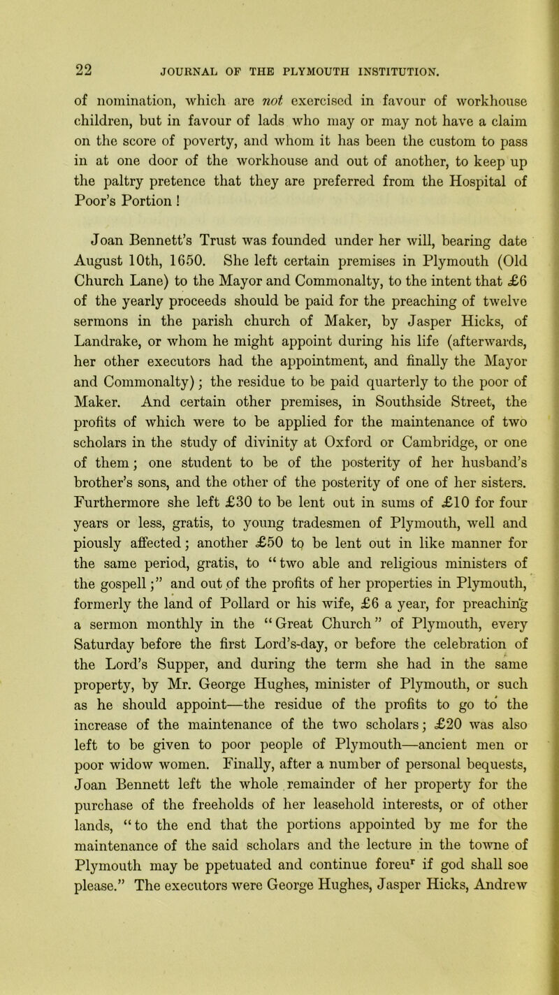 of nomination, which are not exercised in favour of workhouse children, but in favour of lads who may or may not have a claim on the score of poverty, and whom it has been the custom to pass in at one door of the workhouse and out of another, to keep up the paltry pretence that they are preferred from the Hospital of Poor’s Portion ! Joan Bennett’s Trust was founded under her will, bearing date August 10th, 1650. She left certain premises in Plymouth (Old Church Lane) to the Mayor and Commonalty, to the intent that £6 of the yearly proceeds should be paid for the preaching of twelve sermons in the parish church of Maker, by Jasper Hicks, of Landrake, or whom he might appoint during his life (afterwards, her other executors had the appointment, and finally the Mayor and Commonalty); the residue to be paid quarterly to the poor of Maker. And certain other premises, in Southside Street, the profits of which were to be applied for the maintenance of two scholars in the study of divinity at Oxford or Cambridge, or one of them; one student to be of the posterity of her husband’s brother’s sons, and the other of the posterity of one of her sisters. Furthermore she left £30 to be lent out in sums of £10 for four years or less, gratis, to young tradesmen of Plymouth, well and piously affected; another £50 to be lent out in like manner for the same period, gratis, to “two able and religious ministers of the gospell;” and out of the profits of her properties in Plymouth, formerly the land of Pollard or his wife, £6 a year, for preaching a sermon monthly in the “ Great Church ” of Plymouth, every Saturday before the first Lord’s-day, or before the celebration of the Lord’s Supper, and during the term she had in the same property, by Mr. George Hughes, minister of Plymouth, or such as he should appoint—the residue of the profits to go to the increase of the maintenance of the two scholars; £20 was also left to be given to poor people of Plymouth—ancient men or poor widow women. Finally, after a number of personal bequests, Joan Bennett left the whole remainder of her property for the purchase of the freeholds of her leasehold interests, or of other lands, “to the end that the portions appointed by me for the maintenance of the said scholars and the lecture in the towne of Plymouth may be ppetuated and continue foreur if god shall soe please.” The executors were George Hughes, Jasper Hicks, Andrew