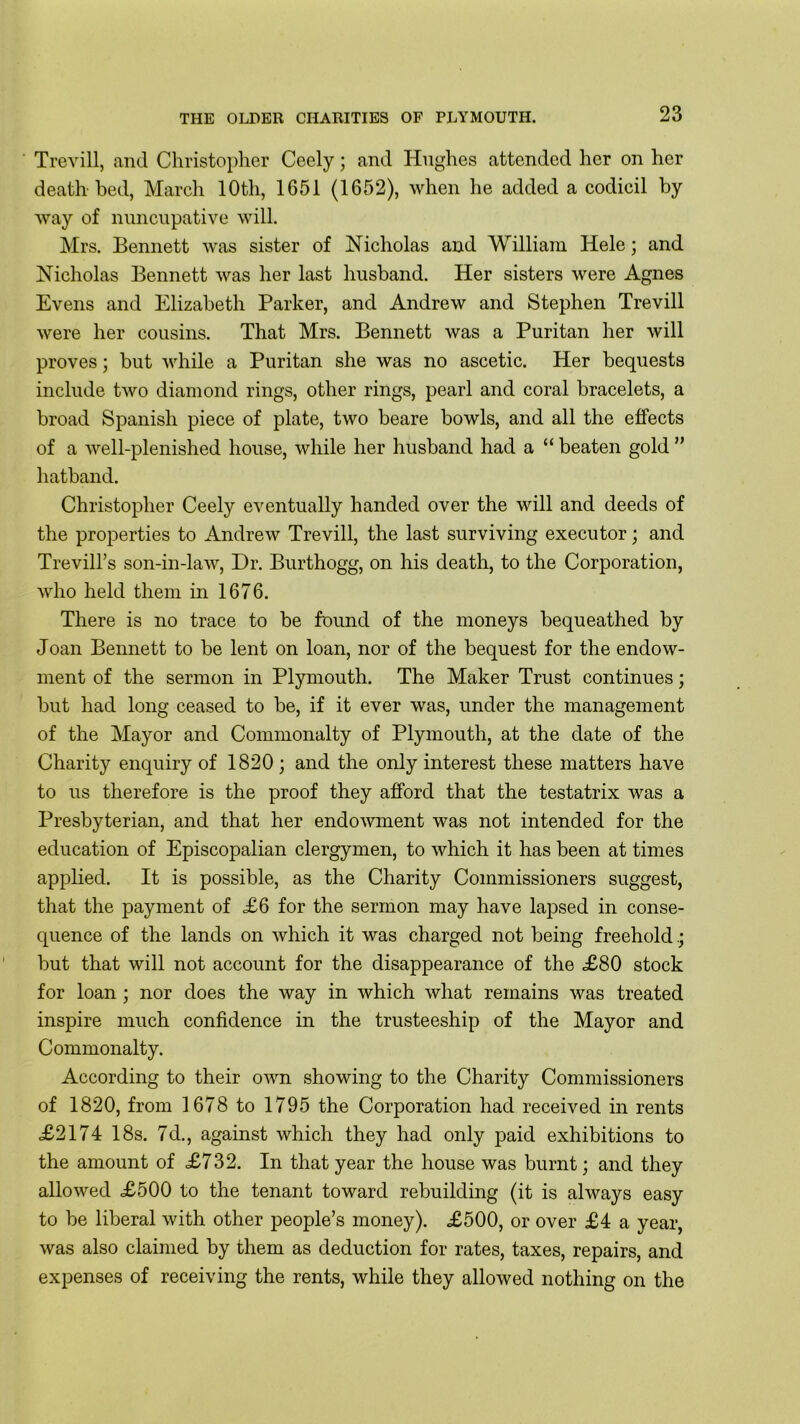 Trevill, and Christopher Ceely; and Hughes attended her on her death bed, March 10th, 1651 (1652), when he added a codicil by way of nuncupative will. Mrs. Bennett was sister of Nicholas and William Hele; and Nicholas Bennett was her last husband. Her sisters were Agnes Evens and Elizabeth Parker, and Andrew and Stephen Trevill were her cousins. That Mrs. Bennett was a Puritan her will proves; but while a Puritan she was no ascetic. Her bequests include two diamond rings, other rings, pearl and coral bracelets, a broad Spanish piece of plate, two beare bowls, and all the effects of a well-plenished house, while her husband had a “ beaten gold ” hatband. Christopher Ceely eventually handed over the will and deeds of the properties to Andrew Trevill, the last surviving executor; and Trevill’s son-in-law, Dr. Burthogg, on his death, to the Corporation, who held them in 1676. There is no trace to be found of the moneys bequeathed by Joan Bennett to be lent on loan, nor of the bequest for the endow- ment of the sermon in Plymouth. The Maker Trust continues; but had long ceased to be, if it ever was, under the management of the Mayor and Commonalty of Plymouth, at the date of the Charity enquiry of 1820; and the only interest these matters have to us therefore is the proof they afford that the testatrix was a Presbyterian, and that her endowment was not intended for the education of Episcopalian clergymen, to which it has been at times applied. It is possible, as the Charity Commissioners suggest, that the payment of £6 for the sermon may have lapsed in conse- quence of the lands on which it was charged not being freehold but that will not account for the disappearance of the £80 stock for loan ; nor does the way in which what remains was treated inspire much confidence in the trusteeship of the Mayor and Commonalty. According to their own showing to the Charity Commissioners of 1820, from 1678 to 1795 the Corporation had received in rents £2174 18s. 7d., against which they had only paid exhibitions to the amount of £732. In that year the house was burnt; and they allowed £500 to the tenant toward rebuilding (it is always easy to be liberal with other people’s money). £500, or over £4 a year, was also claimed by them as deduction for rates, taxes, repairs, and expenses of receiving the rents, while they allowed nothing on the