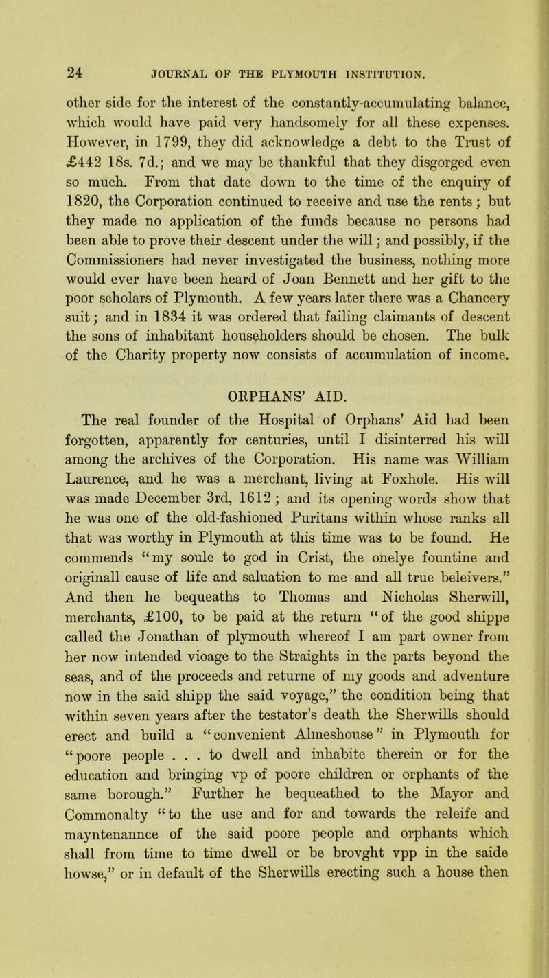 other side for the interest of the constantly-accumulating balance, which would have paid very handsomely for all these expenses. However, in 1799, they did acknowledge a debt to the Trust of £442 18s. 7d.; and we may be thankful that they disgorged even so much. From that date down to the time of the enquiry of 1820, the Corporation continued to receive and use the rents; but they made no application of the funds because no persons had been able to prove their descent under the will; and possibly, if the Commissioners had never investigated the business, nothing more would ever have been heard of Joan Bennett and her gift to the poor scholars of Plymouth. A few years later there was a Chancery suit; and in 1834 it was ordered that failing claimants of descent the sons of inhabitant householders should be chosen. The bulk of the Charity property now consists of accumulation of income. ORPHANS’ AID. The real founder of the Hospital of Orphans’ Aid had been forgotten, apparently for centuries, until I disinterred his will among the archives of the Corporation. His name was William Laurence, and he was a merchant, living at Foxhole. His will was made December 3rd, 1612 ; and its opening words show that he was one of the old-fashioned Puritans within whose ranks all that was worthy in Plymouth at this time was to be found. He commends “my soule to god in Crist, the onelye fountine and originall cause of life and saluation to me and all true beleivers.” And then he bequeaths to Thomas and Nicholas Sherwill, merchants, £100, to be paid at the return “of the good shippe called the Jonathan of plymouth whereof I am part owner from her now intended vioage to the Straights in the parts beyond the seas, and of the proceeds and returne of my goods and adventure now in the said shipp the said voyage,” the condition being that within seven years after the testator’s death the Sherwills should erect and build a “convenient Almeshouse” in Plymouth for “poore people ... to dwell and inhabite therein or for the education and bringing vp of poore children or orphants of the same borough.” Further he bequeathed to the Mayor and Commonalty “to the use and for and towards the releife and mayntenannce of the said poore people and orphants which shall from time to time dwell or be brovght vpp in the saide liowse,” or in default of the Sherwills erecting such a house then