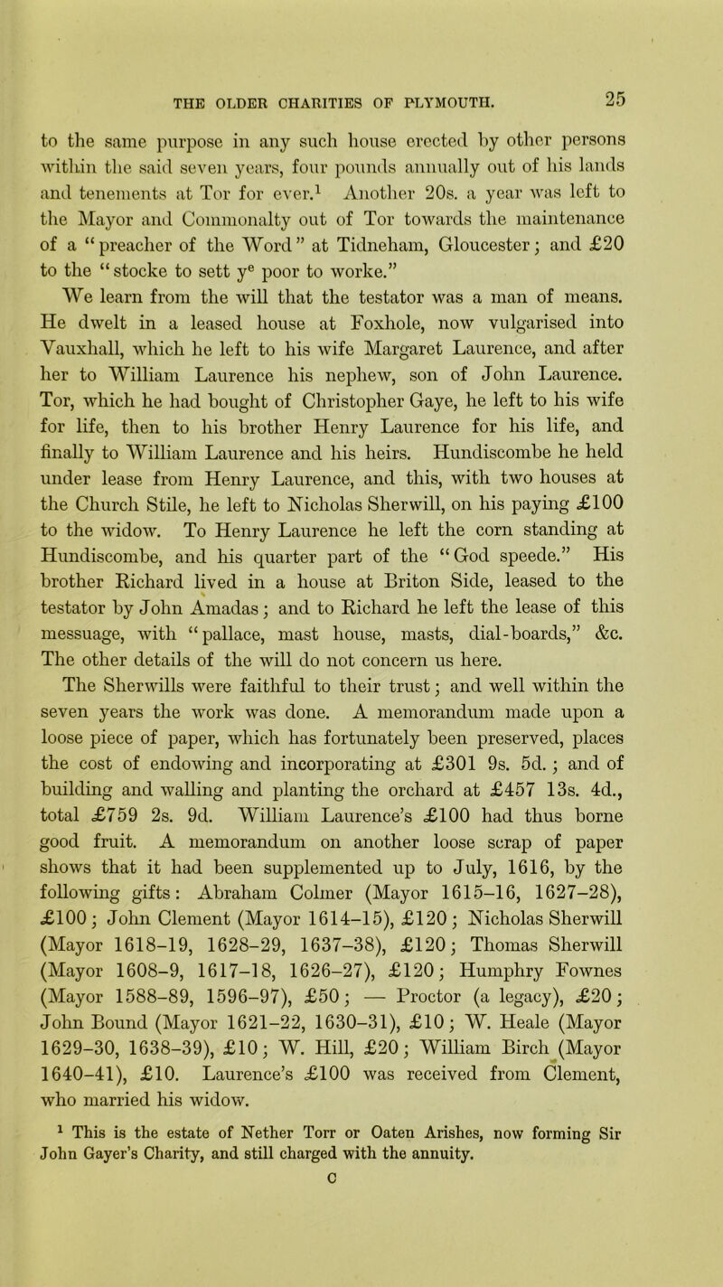 to the same purpose in any such house erected by other persons within the said seven years, four pounds annually out of his lands and tenements at Tor for ever.1 Another 20s. a year was left to the Mayor and Commonalty out of Tor towards the maintenance of a “ preacher of the Word ” at Tidneham, Gloucester; and £20 to the “ stocke to sett ye poor to worke.” We learn from the will that the testator was a man of means. He dwelt in a leased house at Foxhole, now vulgarised into Vauxhall, which he left to his wife Margaret Laurence, and after her to William Laurence his nephew, son of John Laurence. Tor, which he had bought of Christopher Gaye, he left to his wife for life, then to his brother Henry Laurence for his life, and finally to William Laurence and his heirs. Hundiscombe he held under lease from Henry Laurence, and this, with two houses at the Church Stile, he left to Nicholas Sherwill, on his paying £100 to the widow. To Henry Laurence he left the corn standing at Hundiscombe, and his quarter part of the “ God speede.” His brother Richard lived in a house at Briton Side, leased to the testator by Jolin Amadas; and to Richard he left the lease of this messuage, with “ pallace, mast house, masts, dial-boards,” &c. The other details of the will do not concern us here. The Sherwills were faithful to their trust; and well within the seven years the work was done. A memorandum made upon a loose piece of paper, which has fortunately been preserved, places the cost of endowing and incorporating at £301 9s. 5d.; and of building and walling and planting the orchard at £457 13s. 4d., total £759 2s. 9d. William Laurence’s £100 had thus borne good fruit. A memorandum on another loose scrap of paper shows that it had been supplemented up to July, 1616, by the following gifts: Abraham Colmer (Mayor 1615-16, 1627-28), £100; John Clement (Mayor 1614-15), £120; Nicholas Sherwill (Mayor 1618-19, 1628-29, 1637-38), £120; Thomas Sherwill (Mayor 1608-9, 1617-18, 1626-27), £120; Humphry Fownes (Mayor 1588-89, 1596-97), £50; — Proctor (a legacy), £20; John Bound (Mayor 1621-22, 1630-31), £10; W. Heale (Mayor 1629-30, 1638-39), £10; W. Hill, £20; William Birch (Mayor 1640-41), £10. Laurence’s £100 was received from Clement, who married his widow. 1 This is the estate of Nether Torr or Oaten Arishes, now forming Sir John Gayer’s Charity, and still charged with the annuity. C