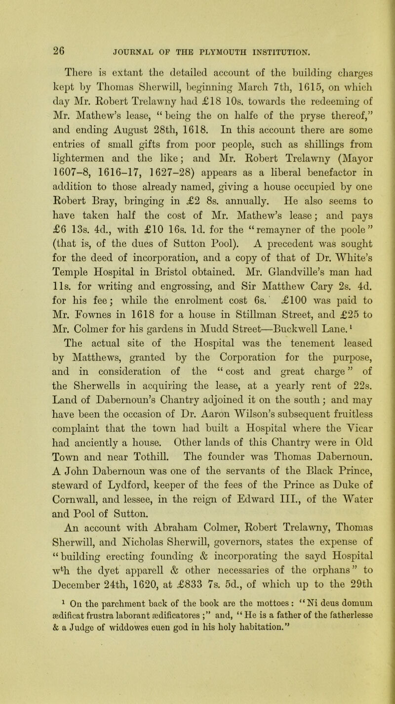 There is extant the detailed account of the building charges kept by Thomas Sherwill, beginning March 7th, 1615, on which day Mr. Robert Trelawny had £18 10s. towards the redeeming of Mr. Mathew’s lease, “ being the on halfe of the pryse thereof,” and ending August 28th, 1618. In this account there are some entries of small gifts from poor people, such as shillings from lightermen and the like; and Mr. Robert Trelawny (Mayor 1607-8, 1616-17, 1627-28) appears as a liberal benefactor in addition to those already named, giving a house occupied by one Robert Bray, bringing in £2 8s. annually. He also seems to have taken half the cost of Mr. Mathew’s lease; and pays £6 13s. 4d., with £10 16s. Id. for the “remayner of the poole” (that is, of the dues of Sutton Pool). A precedent was sought for the deed of incorporation, and a copy of that of Dr. White’s Temple Hospital in Bristol obtained. Mr. Glandville’s man had 11s. for writing and engrossing, and Sir Matthew Cary 2s. 4d. for his fee; while the enrolment cost 6s. £100 was paid to Mr. Pownes in 1618 for a house in Stillman Street, and £25 to Mr. Colrner for his gardens in Mudd Street—Buckwell Lane.1 The actual site of the Hospital was the tenement leased by Matthews, granted by the Corporation for the purpose, and in consideration of the “ cost and great charge ” of the Sherwells in acquiring the lease, at a yearly rent of 22s. Land of Dabernoun’s Chantry adjoined it on the south; and may have been the occasion of Dr. Aaron Wilson’s subsequent fruitless complaint that the town had built a Hospital where the Yicar had anciently a house. Other lands of this Chantry were in Old Town and near Tothill. The founder was Thomas Dabernoun. A John Dabernoun was one of the servants of the Black Prince, steward of Lydford, keeper of the fees of the Prince as Duke of Cornwall, and lessee, in the reign of Edward III., of the Water and Pool of Sutton. An account with Abraham Colrner, Robert Trelawny, Thomas Sherwill, and Nicholas Sherwill, governors, states the expense of “building erecting founding & incorporating the sayd Hospital w% the dyet apparell & other necessaries of the orphans” to December 24th, 1620, at £833 7s. 5d., of which up to the 29th 1 On the parchment back of the hook are the mottoes : “Ni deus domum jedificat frustra laborant redificatores and, “ He is a father of the fatherlesse & a Judge of vviddowes euen god in his holy habitation.”