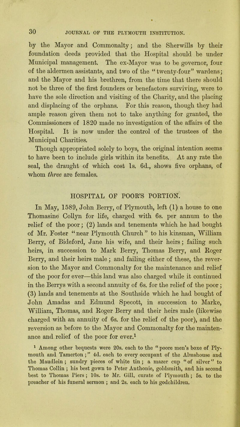 by the Mayor and Commonalty; and the Sherwills by their foundation deeds provided that the Hospital should be under Municipal management. The ex-Mayor was to be governor, four of the aldermen assistants, and two of the “twenty-four” wardens; and the Mayor and his brethren, from the time that there should not be three of the first founders or benefactors surviving, were to have the sole direction and visiting of the Charity, and the placing and displacing of the orphans. For this reason, though they had ample reason given them not to take anything for granted, the Commissioners of 1820 made no investigation of the affairs of the Hospital. It is now under the control of the trustees of the Municipal Charities. Though appropriated solely to boys, the original intention seems to have been to include girls within its benefits. At any rate the seal, the draught of which cost Is. 6d., shows five orphans, of whom three are females. HOSPITAL OF POOR’S PORTION. In May, 1589, John Berry, of Plymouth, left (1) a house to one Thomasine Collyn for life, charged with 6s. per annum to the relief of the poor; (2) lands and tenements which he had bought of Mr. Foster “near Plymouth Church” to his kinsman, William Berry, of Bideford, Jane his wife, and their heirs; failing such heirs, in succession to Mark Berry, Thomas Berry, and Roger Berry, and their heirs male; and failing either of these, the rever- sion to the Mayor and Commonalty for the maintenance and relief of the poor for ever—this land was also charged while it continued in the Berrys with a second annuity of 6s. for the relief of the poor; (3) lands and tenements at the Southside which he had bought of John Amadas and Edmund Specott, in succession to Marke, William, Thomas, and Roger Berry and their heirs male (likewise charged with an annuity of 6s. for the relief of the poor), and the reversion as before to the Mayor and Commonalty for the mainten- ance and relief of the poor for ever.1 1 Among other bequests were 20s. each to the “ poore men’s boxe of Ply- mouth and Tamerton ; ” 4d. each to every occupant of the Almshouse and the Maudlein ; sundry pieces of white tin ; a mazer cup “ of silver ° to Thomas Collin ; his best gown to Peter Anthonie, goldsmith, and his second best to Thomas Piers ; 10s. to Mr. Gill, curate of Plymouth ; 5s. to the preacher of his funeral sermon ; and 2s. each to his godchildren.