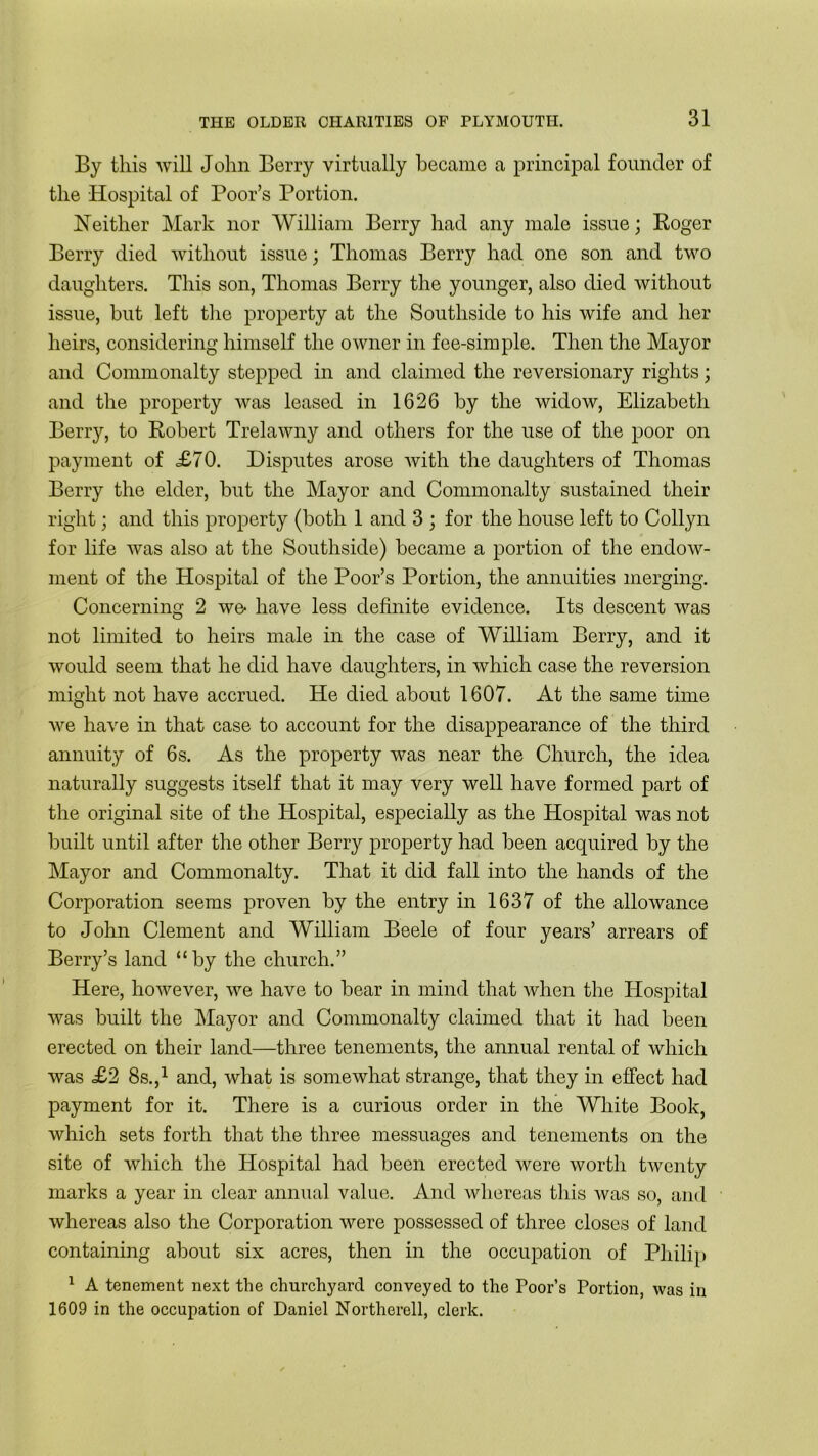By this will John Berry virtually became a principal founder of the Hospital of Poor’s Portion. Neither Mark nor William Berry had any male issue; Roger Berry died without issue; Thomas Berry had one son and two daughters. This son, Thomas Berry the younger, also died without issue, hut left the property at the Southside to his wife and her heirs, considering himself the owner in fee-simple. Then the Mayor and Commonalty stepped in and claimed the reversionary rights; and the property was leased in 1626 by the widow, Elizabeth Berry, to Robert Trelawny and others for the use of the poor on payment of <£70. Disputes arose with the daughters of Thomas Berry the elder, but the Mayor and Commonalty sustained their right; and this property (both 1 and 3 ; for the house left to Collyn for life was also at the Southside) became a portion of the endow- ment of the Hospital of the Poor’s Portion, the annuities merging. Concerning 2 we- have less definite evidence. Its descent was not limited to heirs male in the case of William Berry, and it would seem that he did have daughters, in which case the reversion might not have accrued. He died about 1607. At the same time we have in that case to account for the disappearance of the third annuity of 6s. As the property was near the Church, the idea naturally suggests itself that it may very well have formed part of the original site of the Hospital, especially as the Hospital was not built until after the other Berry property had been acquired by the Mayor and Commonalty. That it did fall into the hands of the Corporation seems proven by the entry in 1637 of the allowance to John Clement and William Beele of four years’ arrears of Berry’s land “by the church.” Here, however, we have to bear in mind that when the Hospital was built the Mayor and Commonalty claimed that it had been erected on their land—three tenements, the annual rental of which was £2 8s.,1 and, what is somewhat strange, that they in effect had payment for it. There is a curious order in the White Book, which sets forth that the three messuages and tenements on the site of which the Hospital had been erected were worth twenty marks a year in clear annual value. And whereas this was so, and whereas also the Corporation were possessed of three closes of land containing about six acres, then in the occupation of Philip 1 A tenement next the churchyard conveyed to the Poor’s Portion, was in 1609 in the occupation of Daniel Northerell, clerk.