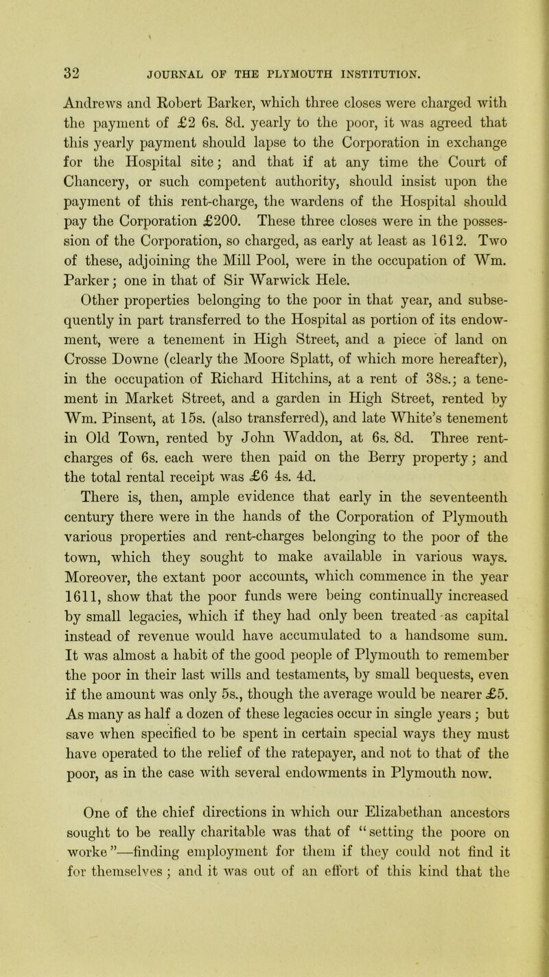 Andrews and Robert Barker, which three closes were charged with the payment of £2 6s. 8d. yearly to the poor, it was agreed that this yearly payment should lapse to the Corporation in exchange for the Hospital site; and that if at any time the Court of Chancery, or such competent authority, should insist upon the payment of this rent-charge, the wardens of the Hospital should pay the Corporation £200. These three closes were in the posses- sion of the Corporation, so charged, as early at least as 1612. Two of these, adjoining the Mill Pool, were in the occupation of Wm. Parker; one in that of Sir Warwick Hele. Other properties belonging to the poor in that year, and subse- quently in part transferred to the Hospital as portion of its endow- ment, were a tenement in High Street, and a piece of land on Crosse Downe (clearly the Moore Splatt, of which more hereafter), in the occupation of Richard Hitchins, at a rent of 38s.; a tene- ment in Market Street, and a garden in High Street, rented by Wm. Pinsent, at 15s. (also transferred), and late White’s tenement in Old Town, rented by John Waddon, at 6s. 8d. Three rent- charges of 6 s. each were then paid on the Berry property; and the total rental receipt was £6 4s. 4d. There is, then, ample evidence that early in the seventeenth century there were in the hands of the Corporation of Plymouth various properties and rent-charges belonging to the poor of the town, which they sought to make available in various ways. Moreover, the extant poor accounts, which commence in the year 1611, show that the poor funds were being continually increased by small legacies, which if they had only been treated as capital instead of revenue would have accumulated to a handsome sum. It was almost a habit of the good people of Plymouth to remember the poor in their last wills and testaments, by small bequests, even if the amount was only 5s., though the average would be nearer £5. As many as half a dozen of these legacies occur in single years ; but save when specified to be spent in certain special wa}^ they must have operated to the relief of the ratepayer, and not to that of the poor, as in the case with several endowments in Plymouth now. One of the chief directions in which our Elizabethan ancestors sought to be really charitable was that of “ setting the poore on worke”—finding employment for them if they could not find it for themselves ; and it was out of an effort of this kind that the