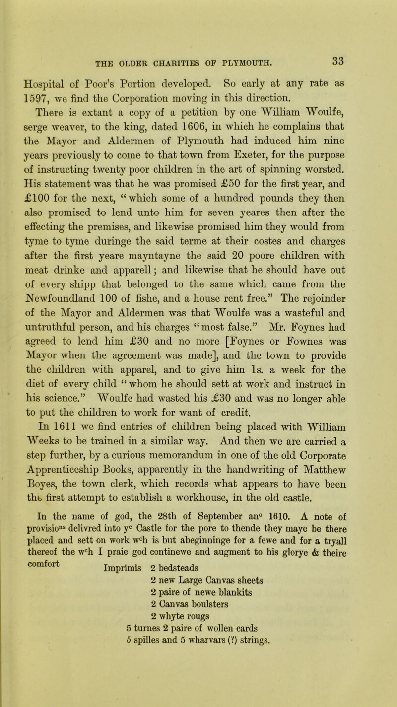 Hospital of Poor’s Portion developed. So early at any rate as 1597, we find the Corporation moving in this direction. There is extant a copy of a petition by one William Wonlfe, serge weaver, to the king, dated 1606, in which he complains that the Mayor and Aldermen of Plymouth had induced him nine years previously to come to that town from Exeter, for the purpose of instructing twenty poor children in the art of spinning worsted. His statement was that he was promised £50 for the first year, and £100 for the next, “which some of a hundred pounds they then also promised to lend unto him for seven yeares then after the effecting the premises, and likewise promised him they would from tyme to tyme duringe the said terme at their costes and charges after the first yeare mayntayne the said 20 poore children with meat drinke and apparell; and likewise that he should have out of every shipp that belonged to the same which came from the Newfoundland 100 of fishe, and a house rent free.” The rejoinder of the Mayor and Aldermen was that Woulfe was a wasteful and untruthful person, and his charges “ most false.” Mr. Foynes had agreed to lend him £30 and no more [Foynes or Fownes was Mayor when the agreement was made], and the town to provide the children with apparel, and to give him Is. a week for the diet of every child “ whom he should sett at work and instruct in his science.” Woulfe had wasted his £30 and was no longer able to put the children to work for want of credit. In 1611 we find entries of children being placed with William Weeks to be trained in a similar way. And then we are carried a step further, by a curious memorandum in one of the old Corporate Apprenticeship Books, apparently in the handwriting of Matthew Boyes, the town clerk, which records what appears to have been the first attempt to establish a workhouse, in the old castle. In the name of god, the 28th of {September an° 1610. A note of provLsions delivred into ye Castle for the pore to thende they maye be there placed and sett on work wch is but abeginninge for a fewe and for a tryall thereof the wch I praie god continewe and augment to his glorye & theire comfort Imprimis 2 bedsteads 2 new Large Canvas sheets 2 paire of newe blankits 2 Canvas boulsters 2 whyte rougs 5 turnes 2 paire of wollen cards 5 spilles and 5 wharvars (?) strings.