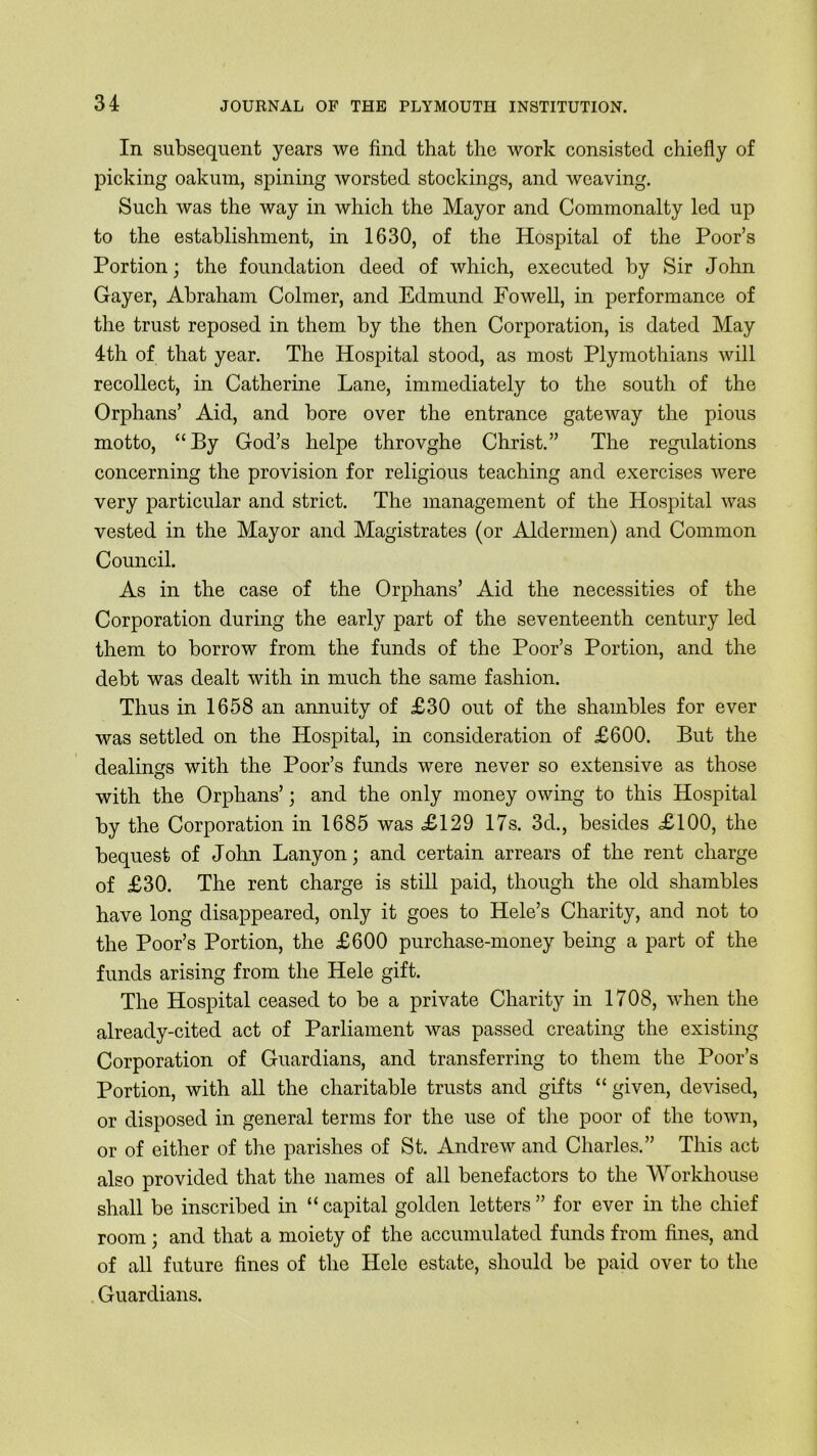 In subsequent years we find that the work consisted chiefly of picking oakum, spining worsted stockings, and weaving. Such was the way in which the Mayor and Commonalty led up to the establishment, in 1630, of the Hospital of the Poor’s Portion; the foundation deed of which, executed by Sir John Gayer, Abraham Colmer, and Edmund Fowell, in performance of the trust reposed in them by the then Corporation, is dated May 4th of that year. The Hospital stood, as most Plymothians will recollect, in Catherine Lane, immediately to the south of the Orphans’ Aid, and bore over the entrance gateway the pious motto, “By God’s helpe throvghe Christ.” The regulations concerning the provision for religious teaching and exercises were very particular and strict. The management of the Hospital was vested in the Mayor and Magistrates (or Aldermen) and Common Council. As in the case of the Orphans’ Aid the necessities of the Corporation during the early part of the seventeenth century led them to borrow from the funds of the Poor’s Portion, and the debt was dealt with in much the same fashion. Thus in 1658 an annuity of £30 out of the shambles for ever was settled on the Hospital, in consideration of £600. But the dealings with the Poor’s funds were never so extensive as those with the Orphans’; and the only money owing to this Hospital by the Corporation in 1685 was £129 17s. 3d., besides £100, the bequest of John Lanyon; and certain arrears of the rent charge of £30. The rent charge is still paid, though the old shambles have long disappeared, only it goes to Hele’s Charity, and not to the Poor’s Portion, the £600 purchase-money being a part of the funds arising from the Hele gift. The Hospital ceased to be a private Charity in 1708, when the already-cited act of Parliament was passed creating the existing Corporation of Guardians, and transferring to them the Poor’s Portion, with all the charitable trusts and gifts “ given, devised, or disposed in general terms for the use of the poor of the town, or of either of the parishes of St. Andrew and Charles.” This act also provided that the names of all benefactors to the Workhouse shall be inscribed in “ capital golden letters ” for ever in the chief room; and that a moiety of the accumulated funds from fines, and of all future fines of the Hele estate, should be paid over to the Guardians.
