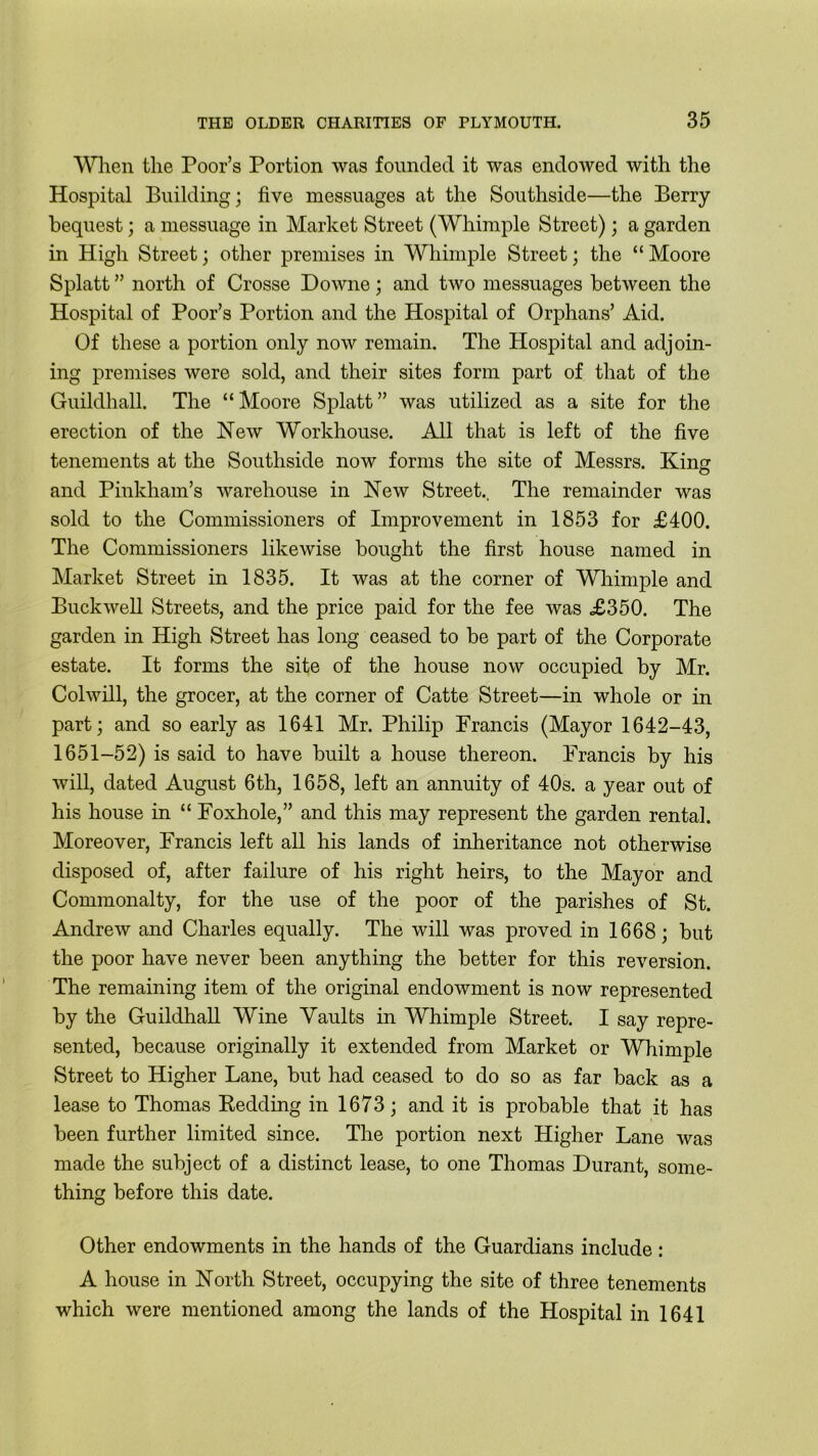 When the Poor’s Portion was founded it was endowed with the Hospital Building; five messuages at the Southside—the Berry bequest; a messuage in Market Street (Whimple Street); a garden in High Street; other premises in Whimple Street; the “ Moore Splatt ” north of Crosse Downe; and two messuages between the Hospital of Poor’s Portion and the Hospital of Orphans’ Aid. Of these a portion only now remain. The Hospital and adjoin- ing premises were sold, and their sites form part of that of the Guildhall. The “Moore Splatt” was utilized as a site for the erection of the New Workhouse. All that is left of the five tenements at the Southside now forms the site of Messrs. Kirn? and Pinkham’s warehouse in New Street.. The remainder was sold to the Commissioners of Improvement in 1853 for £400. The Commissioners likewise bought the first house named in Market Street in 1835. It was at the corner of Whimple and Buckwell Streets, and the price paid for the fee was £350. The garden in High Street has long ceased to be part of the Corporate estate. It forms the site of the house now occupied by Mr. Colwill, the grocer, at the corner of Catte Street—in whole or in part; and so early as 1641 Mr. Philip Francis (Mayor 1642-43, 1651-52) is said to have built a house thereon. Francis by his will, dated August 6th, 1658, left an annuity of 40s. a year out of his house in “ Foxhole,” and this may represent the garden rental. Moreover, Francis left all his lands of inheritance not otherwise disposed of, after failure of his right heirs, to the Mayor and Commonalty, for the use of the poor of the parishes of St. Andrew and Charles equally. The will was proved in 1668; but the poor have never been anything the better for this reversion. The remaining item of the original endowment is now represented by the Guildhall Wine Vaults in Whimple Street. I say repre- sented, because originally it extended from Market or Whimple Street to Higher Lane, but had ceased to do so as far back as a lease to Thomas Redding in 1673; and it is probable that it has been further limited since. The portion next Higher Lane was made the subject of a distinct lease, to one Thomas Durant, some- thing before this date. Other endowments in the hands of the Guardians include : A house in North Street, occupying the site of three tenements which were mentioned among the lands of the Hospital in 1641