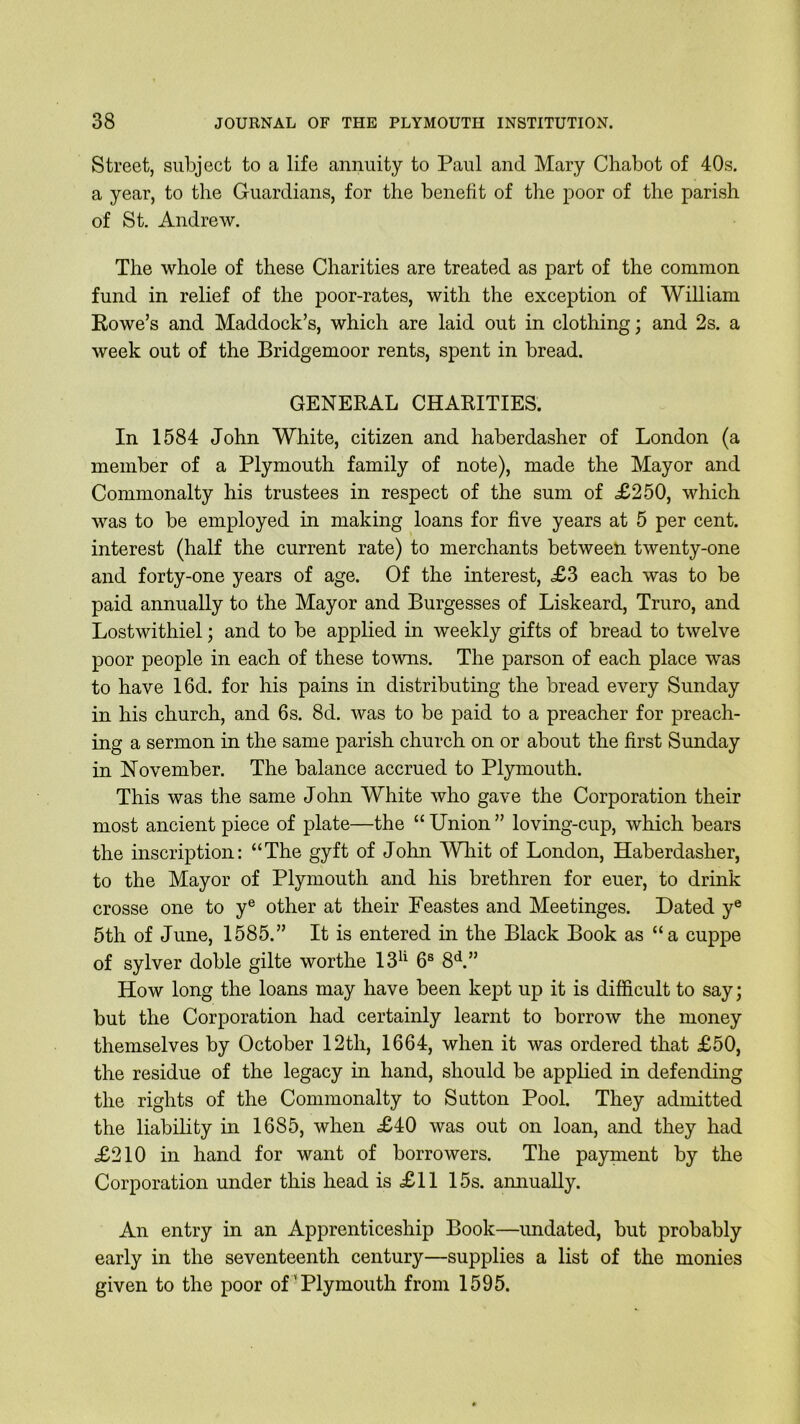 Street, subject to a life annuity to Paul and Mary Chabot of 40s. a year, to the Guardians, for the benefit of the poor of the parish of St. Andrew. The whole of these Charities are treated as part of the common fund in relief of the poor-rates, with the exception of William Rowe’s and Maddock’s, which are laid out in clothing; and 2s. a week out of the Bridgemoor rents, spent in bread. GENERAL CHARITIES. In 1584 John White, citizen and haberdasher of London (a member of a Plymouth family of note), made the Mayor and Commonalty his trustees in respect of the sum of <£250, which was to be employed in making loans for five years at 5 per cent, interest (half the current rate) to merchants between twenty-one and forty-one years of age. Of the interest, £3 each was to be paid annually to the Mayor and Burgesses of Liskeard, Truro, and Lostwithiel; and to be applied in weekly gifts of bread to twelve poor people in each of these towns. The parson of each place was to have 16d. for his pains in distributing the bread every Sunday in his church, and 6s. 8d. was to be paid to a preacher for preach- ing a sermon in the same parish church on or about the first Sunday in November. The balance accrued to Plymouth. This was the same John White who gave the Corporation their most ancient piece of plate—the “ Union ” loving-cup, which bears the inscription: “The gyft of John Whit of London, Haberdasher, to the Mayor of Plymouth and his brethren for euer, to drink crosse one to ye other at their Feastes and Meetinges. Dated ye 5th of June, 1585.” It is entered in the Black Book as “a cuppe of sylver doble gilte worthe 13u 6s 8d.” How long the loans may have been kept up it is difficult to say; but the Corporation had certainly learnt to borrow the money themselves by October 12th, 1664, when it was ordered that £50, the residue of the legacy in hand, should be applied in defending the rights of the Commonalty to Sutton Pool. They admitted the liability in 1685, when £40 was out on loan, and they had £210 in hand for want of borrowers. The payment by the Corporation under this head is £11 15s. annually. An entry in an Apprenticeship Book—undated, but probably early in the seventeenth century—supplies a list of the monies given to the poor of'Plymouth from 1595.