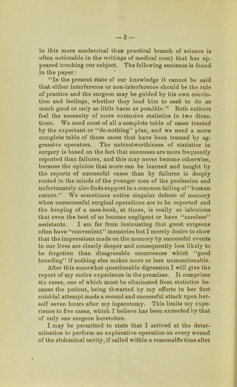 in this more academical than practical branch of science is often noticeable in the writings of medical men) that has ap- peared touching our subject. The following sentence is found in the paper: “In the present state of our knowledge it cannot be said that either interference or non-interference should be the rule of practice and the surgeon may be guided by his own convic- tion and feelings, whether they lead him to seek to do as much good or only as little harm as possible.” Both authors feel the necessity of more extensive statistics in two direc- tions. We need most of all a complete table of cases treated by the expectant or “do-nothing” plan, and we need a more complete table of those cases that have been treated by ag- gressive operators. The untrustworthiness of statistics in surgery is based on the fact that successes are more frequently reported than failures, and this may never become otherwise, because the opinion that more can be learned and taught by the reports of successful cases than by failures is deeply rooted in the minds of the younger men of the profession and unfortunately also finds support in a common failing of “human nature.” We sometimes notice singular defects of memory when unsuccessful surgical operations are to be reported and the keeping of a case-book, at times, is really so laborious that even the best of us become negligent or have “careless” assistants. I am far from insinuating that great surgeons often have “convenient” memories but I merely desire to show that the impressions made on the memory by successful events in our lives are clearly deeper and consequently less likely to be forgotten than disagreeable occurrences which “good breeding” if nothing else makes more or less unmentionable. After this somewhat questionable digression I will give the report of my entire experience in the premises. It comprises six cases, one of which must be eliminated from statistics be- cause the patient, being thwarted by my efforts in her first suicidal attempt made a second and successful attack upon her- self seven hours after my laparotomy. This limits my expe- rience to five cases, which I believe has been exceeded by that of only one surgeon heretofore. I may be permitted to state that I arrived at the deter- mination to perform an explorative operation on every wound of the abdominal cavity, if called within a reasonable time after t