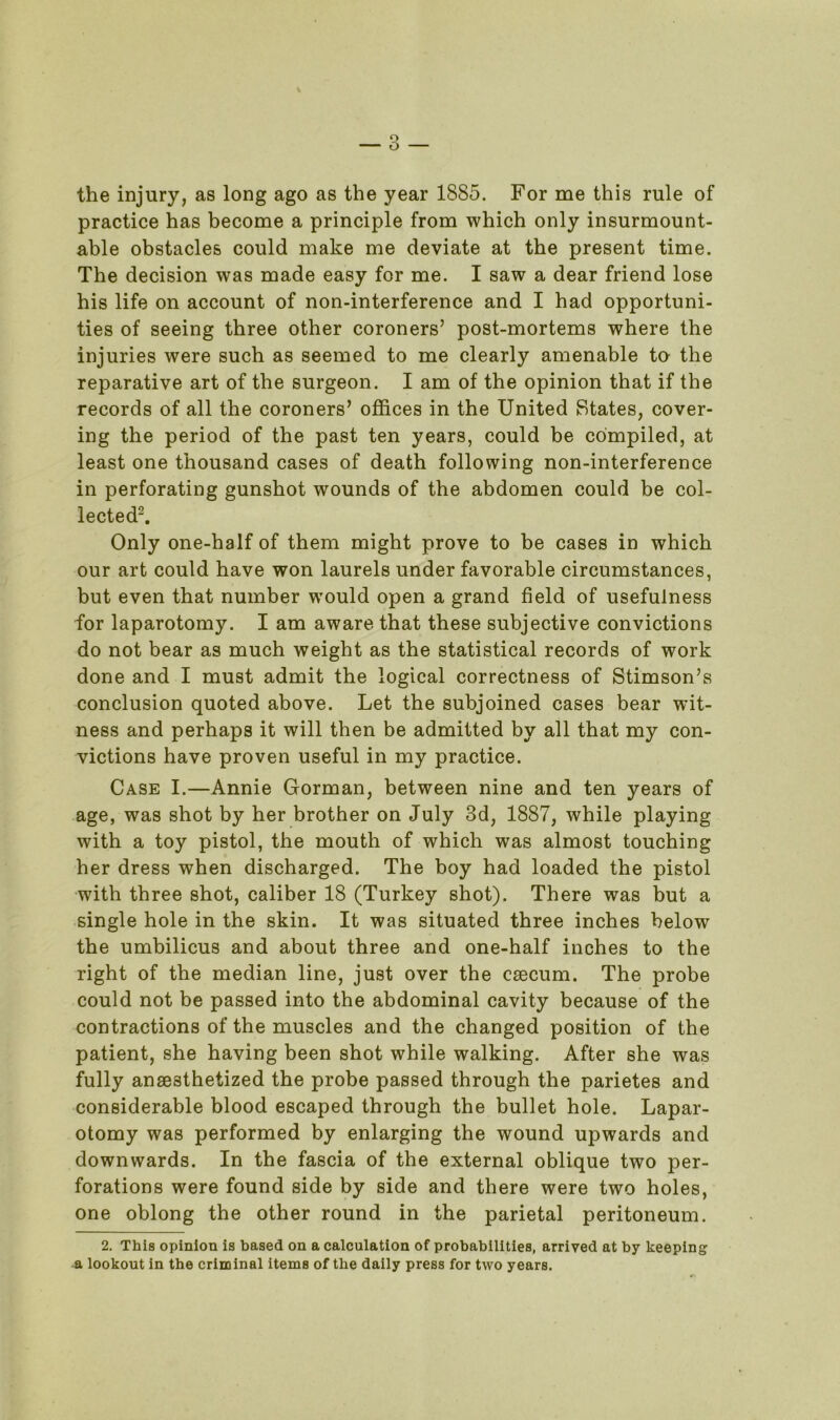 the injury, as long ago as the year 1885. For me this rule of practice has become a principle from which only insurmount- able obstacles could make me deviate at the present time. The decision was made easy for me. I saw a dear friend lose his life on account of non-interference and I had opportuni- ties of seeing three other coroners’ post-mortems where the injuries were such as seemed to me clearly amenable ta the reparative art of the surgeon. I am of the opinion that if the records of all the coroners’ offices in the United States, cover- ing the period of the past ten years, could be compiled, at least one thousand cases of death following non-interference in perforating gunshot wounds of the abdomen could be col- lected2. Only one-half of them might prove to be cases in which our art could have won laurels under favorable circumstances, but even that number wrould open a grand field of usefulness for laparotomy. I am aware that these subjective convictions do not bear as much weight as the statistical records of work done and I must admit the logical correctness of Stimson’s conclusion quoted above. Let the subjoined cases bear wit- ness and perhaps it will then be admitted by all that my con- victions have proven useful in my practice. Case I.—Annie Gorman, between nine and ten years of age, was shot by her brother on July 3d, 1887, while playing with a toy pistol, the mouth of which was almost touching her dress when discharged. The boy had loaded the pistol with three shot, caliber 18 (Turkey shot). There was but a single hole in the skin. It was situated three inches below the umbilicus and about three and one-half inches to the right of the median line, just over the cfecum. The probe could not be passed into the abdominal cavity because of the contractions of the muscles and the changed position of the patient, she having been shot while walking. After she was fully anaesthetized the probe passed through the parietes and considerable blood escaped through the bullet hole. Lapar- otomy was performed by enlarging the wound upwards and downwards. In the fascia of the external oblique two per- forations were found side by side and there were two holes, one oblong the other round in the parietal peritoneum. 2. This opinion is based on a calculation of probabilities, arrived at by keeping a lookout in the criminal items of the daily press for two years.