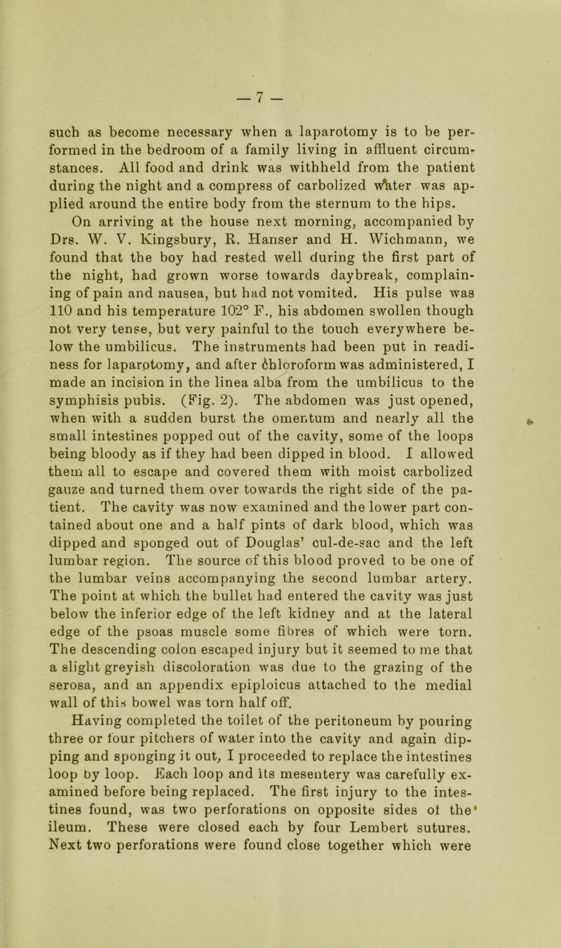 such as become necessary when a laparotomy is to be per- formed in the bedroom of a family living in affluent circum- stances. All food and drink was withheld from the patient during the night and a compress of carbolized w*ater was ap- plied around the entire body from the sternum to the hips. On arriving at the house next morning, accompanied by Drs. W. V. Kingsbury, R. Hanser and H. Wichmann, we found that the boy had rested well during the first part of the night, had grown worse towards daybreak, complain- ing of pain and nausea, but had not vomited. His pulse was 110 and his temperature 102° F., his abdomen swollen though not very tense, but very painful to the touch everywhere be- low the umbilicus. The instruments had been put in readi- ness for laparotomy, and after Chloroform was administered, I made an incision in the linea alba from the umbilicus to the symphisis pubis. (Fig. 2). The abdomen was just opened, when with a sudden burst the omentum and nearly all the small intestines popped out of the cavity, some of the loops being bloody as if they had been dipped in blood. I allowed them all to escape and covered them with moist carbolized gauze and turned them over towards the right side of the pa- tient. The cavity was now examined and the lower part con- tained about one and a half pints of dark blood, which was dipped and sponged out of Douglas’ cul-de-sac and the left lumbar region. The source of this blood proved to be one of the lumbar veins accompanying the second lumbar artery. The point at which the bullet had entered the cavity was just below the inferior edge of the left kidney and at the lateral edge of the psoas muscle some fibres of which were torn. The descending colon escaped injury but it seemed to me that a slight greyish discoloration was due to the grazing of the serosa, and an appendix epiploicus attached to the medial wall of this bowel was torn half off. Having completed the toilet of the peritoneum by pouring three or four pitchers of water into the cavity and again dip- ping and sponging it out, I proceeded to replace the intestines loop by loop. Each loop and its mesentery was carefully ex- amined before being replaced. The first injury to the intes- tines found, was two perforations on opposite sides ot the* ileum. These were closed each by four Lembert sutures. Next two perforations were found close together which were