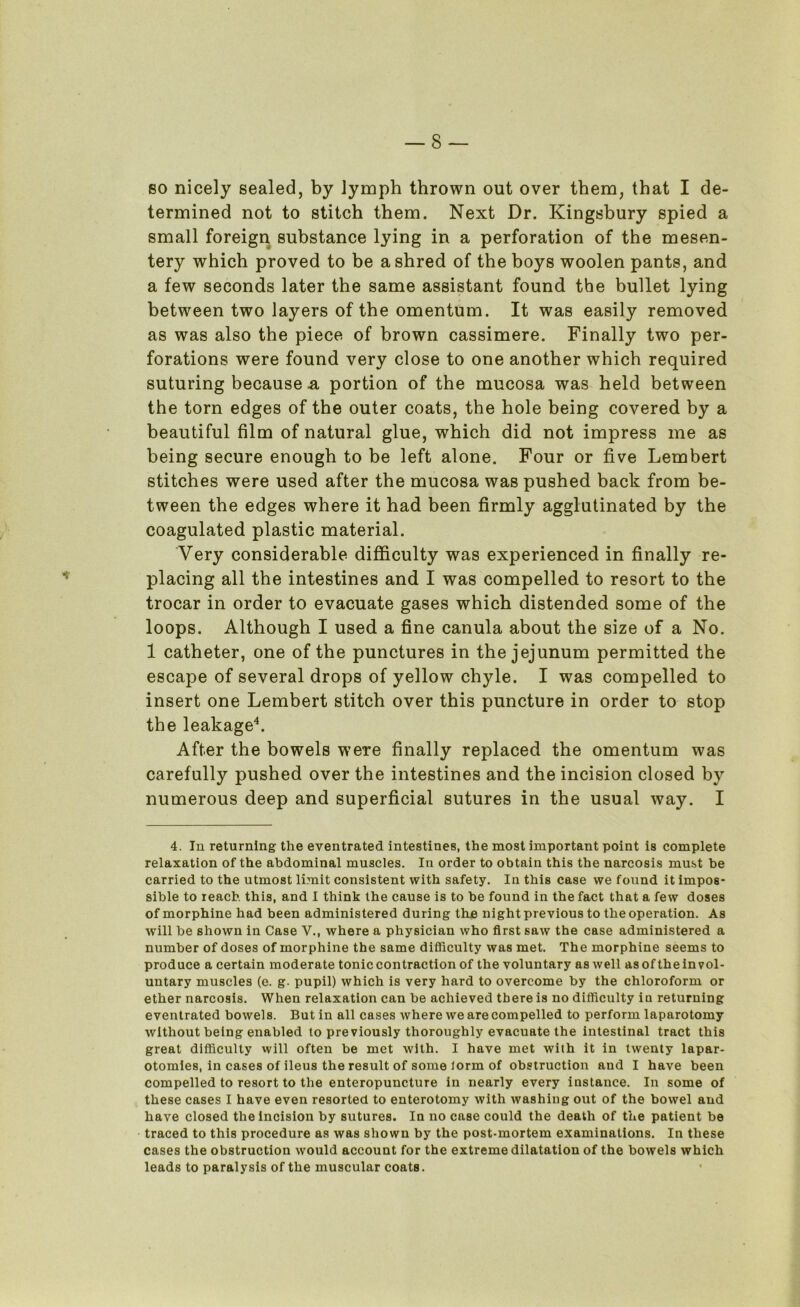 so nicely sealed, by lymph thrown out over them, that I de- termined not to stitch them. Next Dr. Kingsbury spied a small foreign substance lying in a perforation of the mesen- tery which proved to be a shred of the boys woolen pants, and a few seconds later the same assistant found the bullet lying between two layers of the omentum. It was easily removed as was also the piece of brown cassimere. Finally two per- forations were found very close to one another which required suturing because n portion of the mucosa was held between the torn edges of the outer coats, the hole being covered by a beautiful film of natural glue, which did not impress me as being secure enough to be left alone. Four or five Lembert stitches were used after the mucosa was pushed back from be- tween the edges where it had been firmly agglutinated by the coagulated plastic material. Very considerable difficulty was experienced in finally re- placing all the intestines and I was compelled to resort to the trocar in order to evacuate gases which distended some of the loops. Although I used a fine canula about the size of a No. 1 catheter, one of the punctures in the jejunum permitted the escape of several drops of yellow chyle. I was compelled to insert one Lembert stitch over this puncture in order to stop the leakage4. After the bowels were finally replaced the omentum was carefully pushed over the intestines and the incision closed by numerous deep and superficial sutures in the usual way. I 4. In returning the eventrated intestines, the most important point is complete relaxation of the abdominal muscles. In order to obtain this the narcosis must be carried to the utmost limit consistent with safety. In this case we found it impos- sible to reach this, and I think the cause is to be found in the fact that a few doses of morphine had been administered during tine night previous to the operation. As will be shown in Case V., where a physician who first saw the case administered a number of doses of morphine the same difficulty was met. The morphine seems to produce a certain moderate tonic contraction of the voluntary as well asof theinvol- untary muscles (e. g. pupil) which is very hard to overcome by the chloroform or ether narcosis. When relaxation can be achieved there is no difficulty in returning eventrated bowels. But in all cases where we are compelled to perform laparotomy without being enabled to previously thoroughly evacuate the intestinal tract this great difficulty will often be met with. I have met with it in twenty lapar- otomies, in cases of ileus the result of some lorm of obstruction and I have been compelled to resort to the enteropuncture in nearly every instance. In some of these cases I have even resorted to enterotomy with washing out of the bowel and have closed the incision by sutures. In no case could the death of the patient be traced to this procedure as was shown by the post-mortem examinations. In these cases the obstruction would account for the extreme dilatation of the bowels which leads to paralysis of the muscular coats.