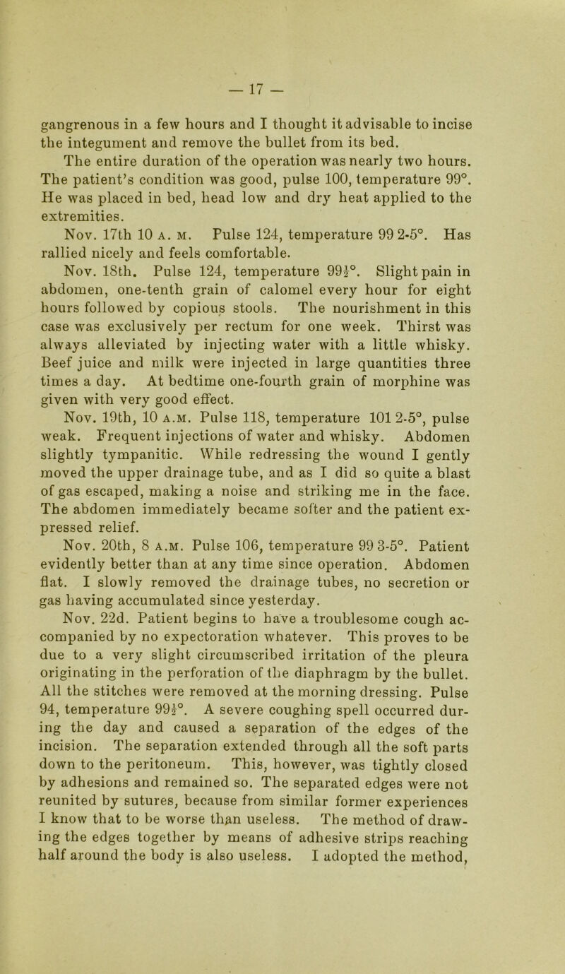 gangrenous in a few hours and I thought it advisable to incise the integument and remove the bullet from its bed. The entire duration of the operation was nearly two hours. The patient’s condition was good, pulse 100, temperature 99°. He was placed in bed, head low and dry heat applied to the extremities. Nov. 17th 10 a. m. Pulse 124, temperature 99 2-5°. Has rallied nicely and feels comfortable. Nov. 18th. Pulse 124, temperature 994°. Slight pain in abdomen, one-tenth grain of calomel every hour for eight hours followed by copious stools. The nourishment in this case was exclusively per rectum for one week. Thirst was always alleviated by injecting water with a little whisky. Beef juice and milk were injected in large quantities three times a day. At bedtime one-fourth grain of morphine was given with very good effect. Nov. 19th, 10 a.m. Pulse 118, temperature 1012-5°, pulse weak. Frequent injections of water and whisky. Abdomen slightly tympanitic. While redressing the wound I gently moved the upper drainage tube, and as I did so quite a blast of gas escaped, making a noise and striking me in the face. The abdomen immediately became softer and the patient ex- pressed relief. Nov. 20th, 8 a.m. Pulse 106, temperature 99 3-5°. Patient evidently better than at any time since operation. Abdomen flat. I slowly removed the drainage tubes, no secretion or gas having accumulated since yesterday. Nov. 22d. Patient begins to have a troublesome cough ac- companied by no expectoration whatever. This proves to be due to a very slight circumscribed irritation of the pleura originating in the perforation of the diaphragm by the bullet. All the stitches were removed at the morning dressing. Pulse 94, temperature 994°. A severe coughing spell occurred dur- ing the day and caused a separation of the edges of the incision. The separation extended through all the soft parts down to the peritoneum. This, however, was tightly closed by adhesions and remained so. The separated edges were not reunited by sutures, because from similar former experiences I know that to be worse than useless. The method of draw- ing the edges together by means of adhesive strips reaching half around the body is also useless. I adopted the method,
