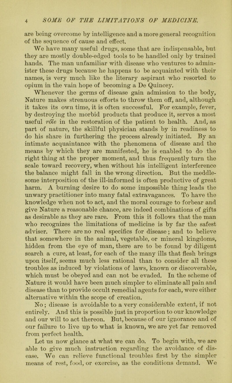 are being overcome by intelligence and a more general recognition of the sequence of cause and effect. We have many useful drugs, some that are indispensable, but they are mostly double-edged tools to be handled only by trained hands. The man unfamiliar with disease who ventures to admin- ister these drugs because he happens to be acquainted with their names, is very much like the literary aspirant who resorted to opium in the vain hope of becoming a De Quincey. Whenever the germs of disease gain admission to the body. Nature makes strenuous efforts to throw them off, and, although it takes its own time, it is often successful. For example, fever, by destroying the morbid products that produce it, serves a most useful role in the restoration of the patient to health. And, as part of nature, the skillful physician stands by in readiness to do his share in furthering the process already initiated. By an intimate acquaintance with the phenomena of disease and the means by which they are manifested, he is enabled to do the right thing at the proper moment, and thus frequently turn the scale toward recovery, when without his intelligent interference the balance might fall in the wrong direction. But the meddle- some interposition of the ill-informed is often productive of great harm. A burning desire to do some impossible thing leads the unwary practitioner into many fatal extravagances. To have the knowledge when not to act, and the moral courage to forbear and give Nature a reasonable chance, are indeed combinations of gifts as desirable as they are rare. From this it follows that the man who recognizes the limitations of medicine is by far the safest adviser. There are no real specifics for disease; and to believe that somewhere in the animal, vegetable, or mineral kingdoms, hidden from the eye of man, there are to be found by diligent search a cure, at least, for each of the many ills that flesh brings upon itself, seems much less rational than to consider all these troubles as induced by violations of laws, known or discoverable, which must be obeyed and can not be evaded. In the scheme of Nature it would have been piuch simpler to eliminate all pain and disease than to provide occult remedial agents for each, were either alternative within the scope of creation. No ; disease is avoidable to a very considerable extent, if not entirely. And this is possible just in proportion to our knowledge and our will to act thereon. But, because of our ignorance and of our failure to live up to what is known, we are yet far removed from perfect health. Let us now glance at what we can do. To begin with, we are able to give much instruction regarding the avoidance of dis- ease. We can relieve functional troubles first by the simpler means of rest, food, or exorcise, as the conditions demand. We