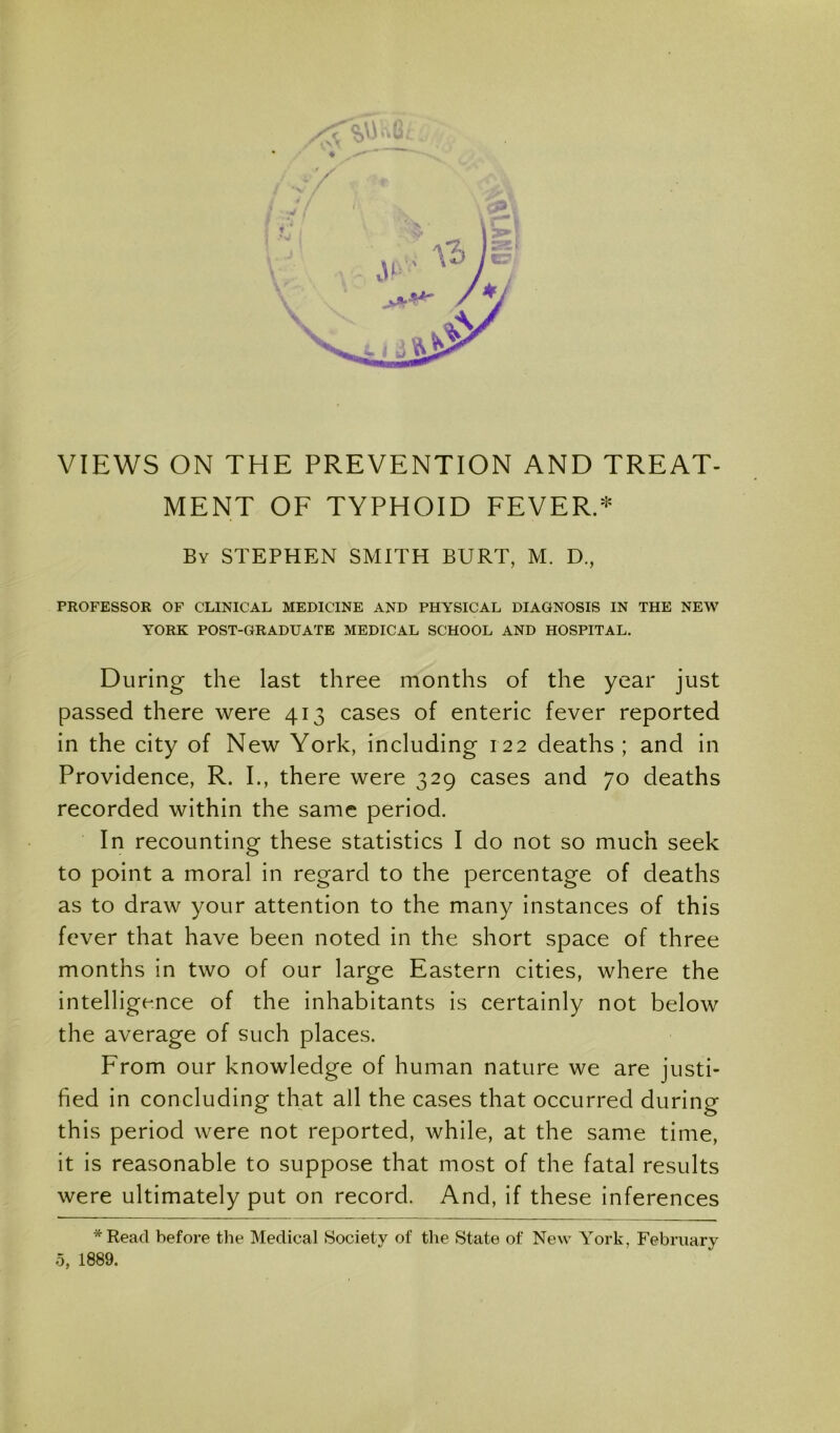 VIEWS ON THE PREVENTION AND TREAT- MENT OF TYPHOID FEVERS By STEPHEN SMITH BURT, M. D., PROFESSOR OF CLINICAL MEDICINE AND PHYSICAL DIAGNOSIS IN THE NEW YORK POST-GRADUATE MEDICAL SCHOOL AND HOSPITAL. During the last three months of the year just passed there were 413 cases of enteric fever reported in the city of New York, including 122 deaths ; and in Providence, R. I., there were 329 cases and 70 deaths recorded within the same period. In recounting these statistics I do not so much seek to point a moral in regard to the percentage of deaths as to draw your attention to the many instances of this fever that have been noted in the short space of three months in two of our large Eastern cities, where the intelligence of the inhabitants is certainly not below the average of such places. From our knowledge of human nature we are justi- fied in concluding that all the cases that occurred during this period were not reported, while, at the same time, it is reasonable to suppose that most of the fatal results were ultimately put on record. And, if these inferences *Read before the Medical Society of the State of New York, February 0, 1889.