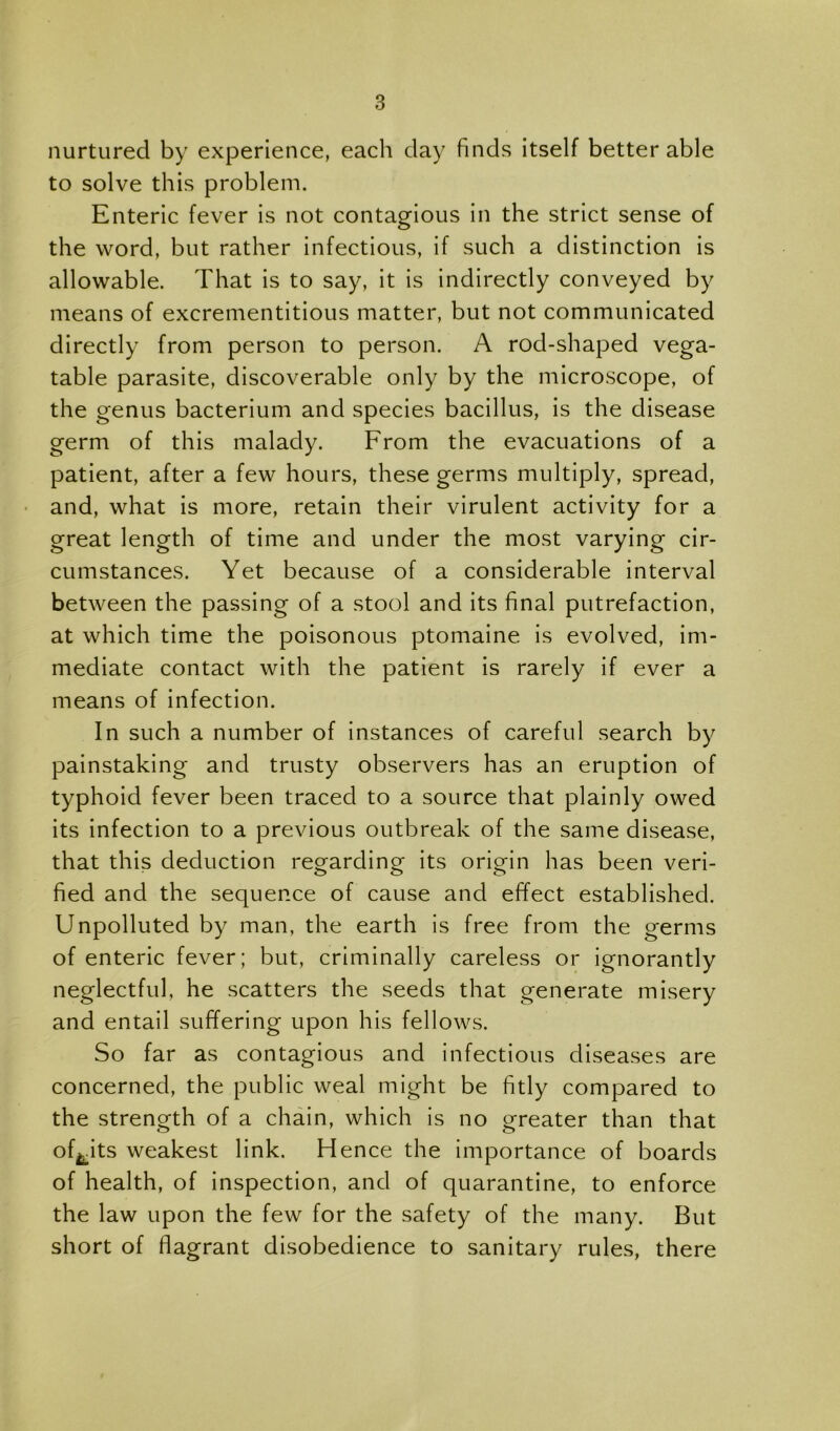 nurtured by experience, each day finds itself better able to solve this problem. Enteric fever is not contagious in the strict sense of the word, but rather infectious, if such a distinction is allowable. That is to say, it is indirectly conveyed by means of excrementitious matter, but not communicated directly from person to person. A rod-shaped vega- table parasite, discoverable only by the microscope, of the genus bacterium and species bacillus, is the disease germ of this malady. From the evacuations of a patient, after a few hours, these germs multiply, spread, • and, what is more, retain their virulent activity for a great length of time and under the most varying cir- cumstances. Yet because of a considerable interval between the passing of a stool and its final putrefaction, at which time the poisonous ptomaine is evolved, im- mediate contact with the patient is rarely if ever a means of infection. In such a number of instances of careful search by painstaking and trusty observers has an eruption of typhoid fever been traced to a source that plainly owed its infection to a previous outbreak of the same disease, that this deduction regarding its origin has been veri- fied and the sequence of cause and effect established. Unpolluted by man, the earth is free from the germs of enteric fever; but, criminally careless or ignorantly neglectful, he scatters the seeds that generate misery and entail suffering upon his fellows. So far as contagious and infectious diseases are concerned, the public weal might be fitly compared to the strength of a chain, which is no greater than that of^^its weakest link. Hence the importance of boards of health, of inspection, and of quarantine, to enforce the law upon the few for the safety of the many. But short of flagrant disobedience to sanitary rules, there