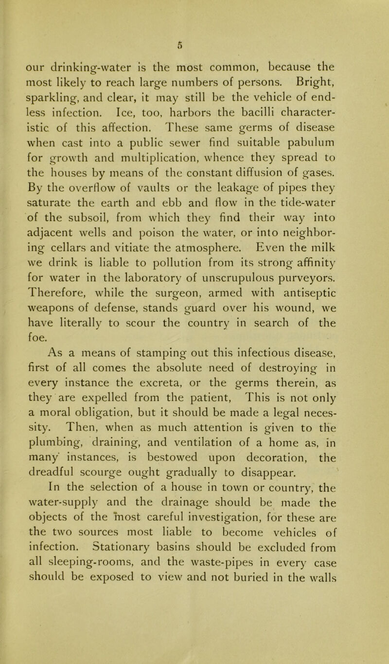 our drinking-water is the most common, because the most likely to reach large numbers of persons. Bright, sparkling, and clear, it may still be the vehicle of end- less infection. Ice, too. harbors the bacilli character- istic of this affection. These same germs of disease when cast into a public sewer find suitable pabulum for growth and multiplication, whence they spread to the houses by means of the constant diffusion of gases. By the overflow of vaults or the leakage of pipes they saturate the earth and ebb and flow in the tide-water of the subsoil, from which they find their way into adjacent wells and poison the water, or into neighbor- ing cellars and vitiate the atmosphere. Even the milk we drink is liable to pollution from its strong affinity for water in the laboratory of unscrupulous purveyors. Therefore, while the surgeon, armed with antiseptic weapons of defense, stands guard over his wound, we have literally to scour the country in search of the foe. As a means of stamping out this infectious disease, first of all comes the absolute need of destroying in every instance the excreta, or the germs therein, as they are expelled from the patient. This is not only a moral obligation, but it should be made a legal neces- sity. Then, when as much attention is given to the plumbing, draining, and ventilation of a home as, in many instances, is bestowed upon decoration, the dreadful scourge ought gradually to disappear. In the selection of a house in town or country, the water-supply and the drainage should be made the objects of the most careful investigation, for these are the two sources most liable to become vehicles of infection. Stationary basins should be excluded from all sleeping-rooms, and the waste-pipes in every case should be exposed to view and not buried in the walls