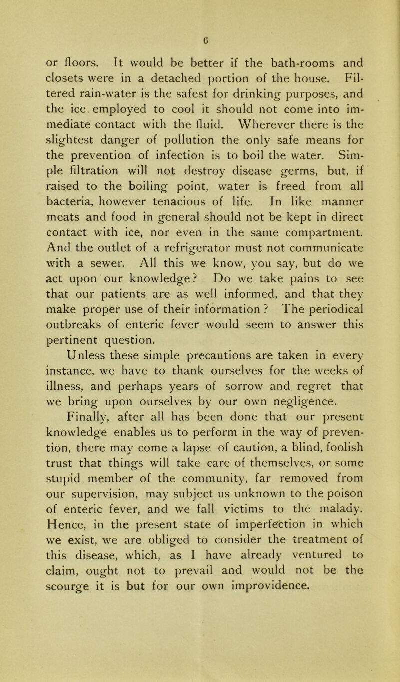 or floors. It would be better if the bath-rooms and closets were in a detached portion of the house. Fil- tered rain-water is the safest for drinking purposes, and the ice, employed to cool it should not come into im- mediate contact with the fluid. Wherever there is the slightest danger of pollution the only safe means for the prevention of infection is to boil the water. Sim- ple filtration will not destroy disease germs, but, if raised to the boiling point, water is freed from all bacteria, however tenacious of life. In like manner meats and food in general should not be kept in direct contact with ice, nor even in the same compartment. And the outlet of a refrigerator must not communicate with a sewer. All this we know, you say, but do we act upon our knowledge ? Do we take pains to see that our patients are as well informed, and that they make proper use of their information ? The periodical outbreaks of enteric fever would seem to answer this pertinent question. Unless these simple precautions are taken in every instance, we have to thank ourselves for the weeks of illness, and perhaps years of sorrow and regret that we bring upon ourselves by our own negligence. Finally, after all has been done that our present knowledge enables us to perform in the way of preven- tion, there may come a lapse of caution, a blind, foolish trust that things will take care of themselves, or some stupid member of the community, far removed from our supervision, may subject us unknown to the poison of enteric fever, and we fall victims to the malady. Hence, in the present state of imperfection in which we exist, we are obliged to consider the treatment of this disease, which, as I have already ventured to claim, ought not to prevail and would not be the scourge it is but for our own improvidence.