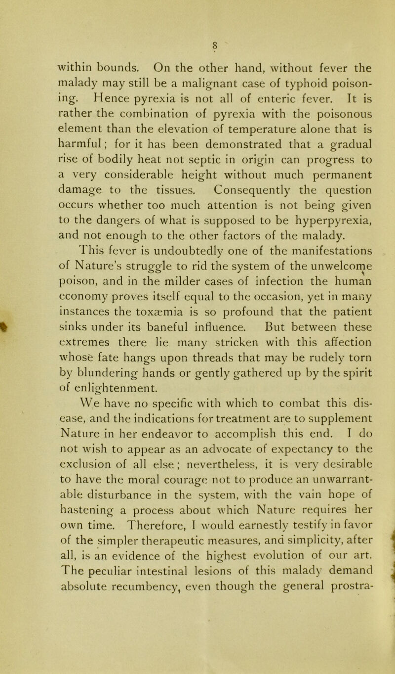 within bounds. On the other hand, without fever the malady may still be a malignant case of typhoid poison- ing. Hence pyrexia is not all of enteric fever. It is rather the combination of pyrexia with the poisonous element than the elevation of temperature alone that is harmful; for it has been demonstrated that a gradual rise of bodily heat not septic in origin can progress to a very considerable height without much permanent damage to the tissues. Consequently the question occurs whether too much attention is not being given to the dangers of what is supposed to be hyperpyrexia, and not enough to the other factors of the malady. This fever is undoubtedly one of the manifestations of Nature’s struggle to rid the system of the unwelcorne poison, and in the milder cases of infection the human economy proves itself equal to the occasion, yet in many instances the toxaemia is so profound that the patient % sinks under its baneful influence. But between these extremes there lie many stricken with this affection whose fate hangs upon threads that may be rudely torn by blundering hands or gently gathered up by the spirit of enlightenment. We have no specific with which to combat this dis- ease, and the indications for treatment are to supplement Nature in her endeavor to accomplish this end. I do not wish to appear as an advocate of expectancy to the exclusion of all else ; nevertheless, it is very desirable to have the moral courage not to produce an unwarrant- able disturbance in the system, with the vain hope of hastening a process about which Nature requires her own time. Therefore, I would earnestly testify in favor of the simpler therapeutic measures, and simplicity, after all, is an evidence of the highest evolution of our art. The peculiar intestinal lesions of this malady demand absolute recumbency, even though the general prostra-