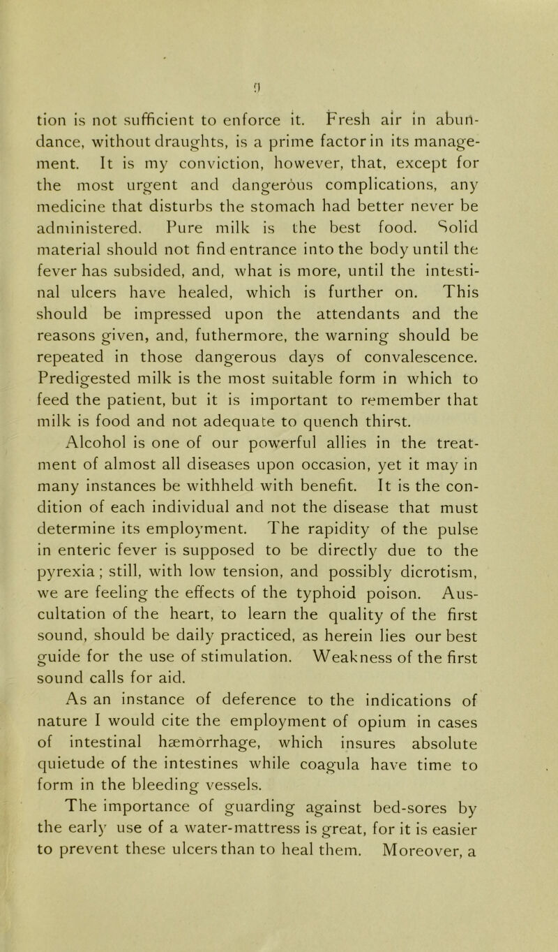 tion is not sufficient to enforce it. Fresh air in abun- dance, without draughts, is a prime factor in its manage- ment. It is my conviction, however, that, except for the most urgent and dangerous complications, any medicine that disturbs the stomach had better never be administered. Pure milk is the best food. Solid material should not find entrance into the body until the fever has subsided, and, what is more, until the intesti- nal ulcers have healed, which is further on. This should be impressed upon the attendants and the reasons given, and, futhermore, the warning should be repeated in those dangerous days of convalescence. Predigested milk is the most suitable form in which to feed the patient, but it is important to remember that milk is food and not adequate to quench thirst. Alcohol is one of our powerful allies in the treat- ment of almost all diseases upon occasion, yet it may in many instances be withheld with benefit. It is the con- dition of each individual and not the disease that must determine its employment. The rapidity of the pulse in enteric fever is supposed to be directly due to the pyrexia; still, with low tension, and possibly dicrotism, we are feeling the effects of the typhoid poison. Aus- cultation of the heart, to learn the quality of the first sound, should be daily practiced, as herein lies our best guide for the use of stimulation. Weakness of the first sound calls for aid. As an instance of deference to the indications of nature I would cite the employment of opium in cases of intestinal haemorrhage, which insures absolute quietude of the intestines while coagula have time to form in the bleeding vessels. The importance of guarding against bed-sores by the early use of a water-mattress is great, for it is easier to prevent these ulcers than to heal them. Moreover, a