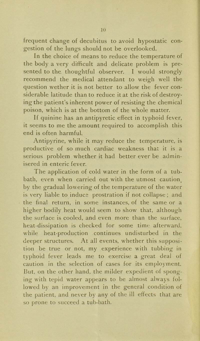 frequent change of decubitus to avoid hypostatic con- gestion of the lungs should not be overlooked. In the choice of means to reduce the temperature of the body a very difficult and delicate problem is pre- sented to the. thoughtful observer. I would strongly recommend the medical attendant to weirfi well the question wether it is not better to allow the fever con- siderable latitude than to reduce it at the risk of destroy- ing the patient’s inherent power of resisting the chemical poison, which is at the bottom of the whole matter. If quinine has an antipyretic effect in typhoid fever, it seems to me the amount required to accomplish this end is often harmful. Antipyrine, while it may reduce the temperature, is productive of so much cardiac weakness that it is a serious problem whether it had better ever be admin- isered in enteric fever. The application of cold water in the form of a tub- bath, even when carried out with the utmost caution by the gradual lowering of the temperature of the water is very liable to induce prostration if not collapse ; and the final return, in some instances, of the same or a higher bodily heat would seem to show that, although the surface is cooled, and even more than the surface, heat-dissipation is checked for some time afterward, while heat-production continues undisturbed in the deeper structures. At all events, whether this supposi- tion be true or not, my experience with tubbing in typhoid fever leads me to exercise a great deal of caution in the selection of cases for its employment. But, on the other hand, the milder expedient of spong- ing with tepid water appears to be almost always fol- lowed by an improvement in the general condition of the patient, and never by any of the ill effects that are so prone to succeed a tub-bath.