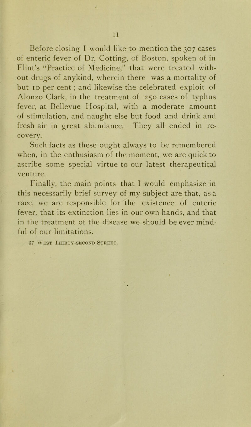 Before closing 1 would like to mention the 307 cases of enteric fever of Dr. Cotting, of Boston, spoken of in Flint’s “Practice of Medicine,” that were treated with- out drugs of anykind, wherein there was a mortality of but 10 per cent ; and likewise the celebrated exploit of Alonzo Clark, in the treatment of 250 cases of typhus fever, at Bellevue Hospital, with a moderate amount of stimulation, and naught else but food and drink and fresh air in great abundance. They all ended in re- covery. Such facts as these ought always to be remembered when, in the enthusiasm of the moment, we are quick to ascribe some special virtue to our latest therapeutical venture. Finally, the main points that I would emphasize in this necessarily brief survey of my subject are that, as a race, we are responsible for the existence of enteric fever, that its extinction lies in our own hands, and that in the treatment of the disease we should be ever mind- ful of our limitations. 37 West Thirty-second Street.