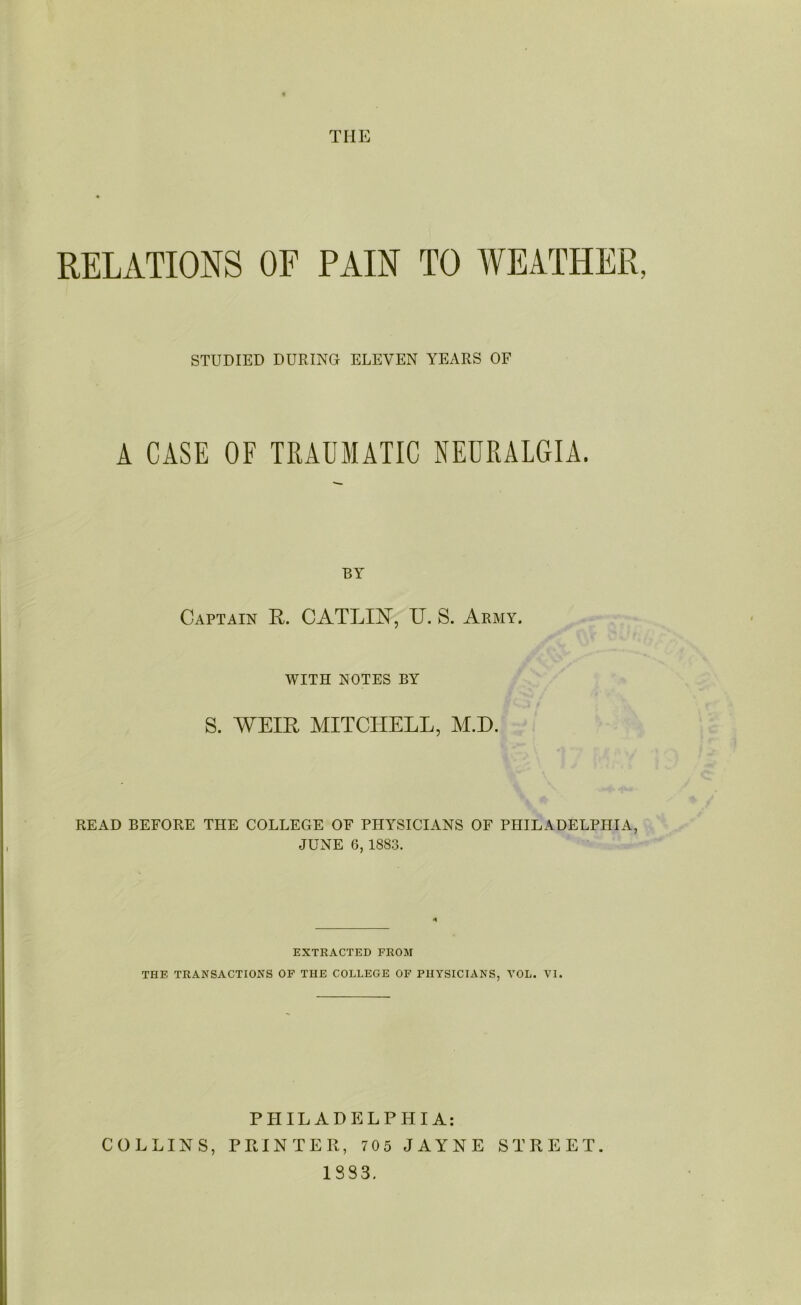 RELATIONS OF PAIN TO WEATHER, STUDIED DURING ELEVEN YEARS OF A CASE OF TRAUMATIC NEURALGIA. BY Captain R. CATLIH, IT. S. Army. WITH NOTES BY S. WEIR MITCHELL, M.D. READ BEFORE THE COLLEGE OF PHYSICIANS OF PHILADELPHIA, JUNE 6, 1883. EXTRACTED FROM THE TRANSACTIONS OF THE COLLEGE OF PHYSICIANS, VOL. VI. PHILADELPHIA: COLLINS, PRINTER, 705 JAYNE STREET.