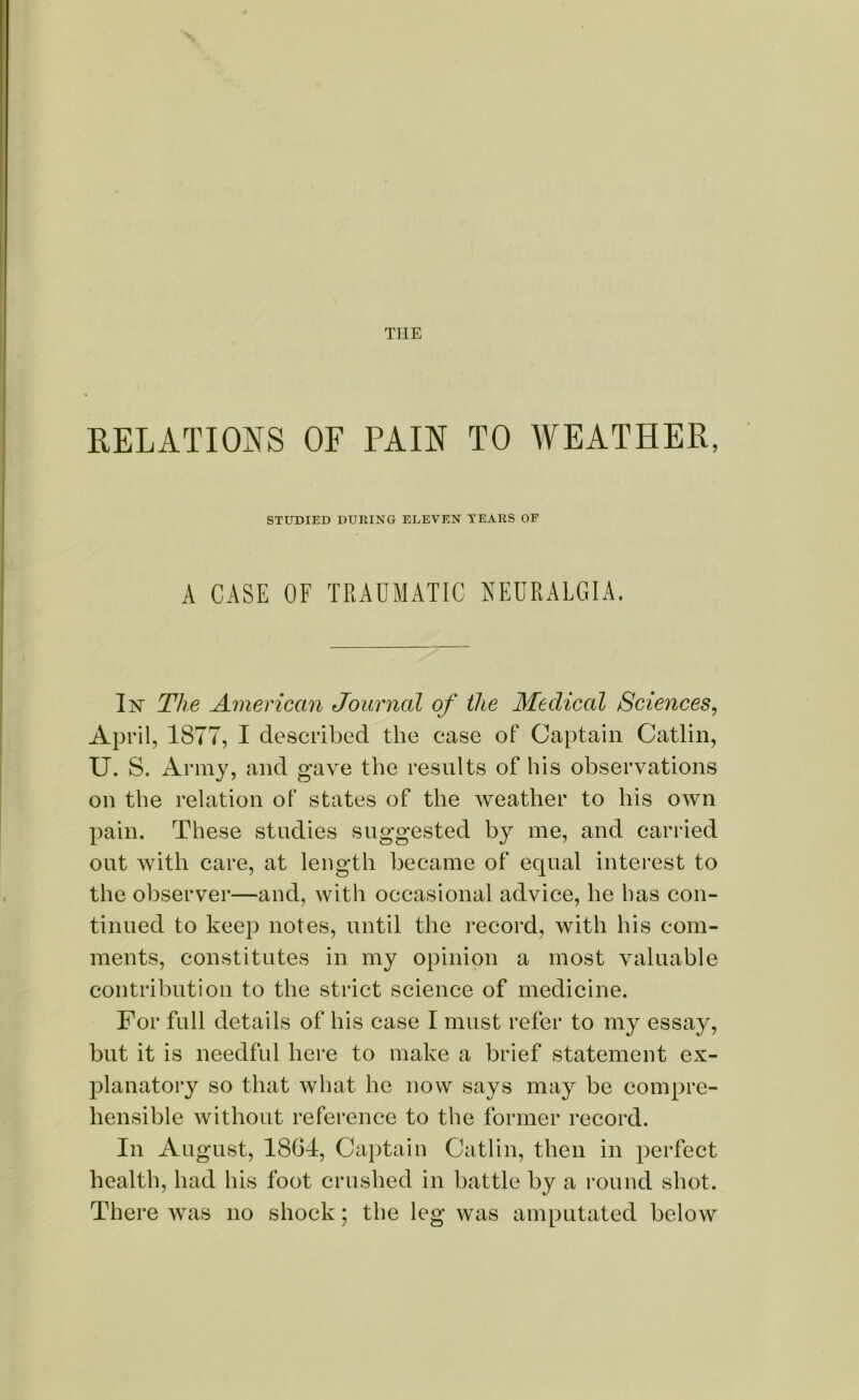 RELATIONS OF PAIN TO AVEATHER, STUDIED DURING ELEVEN TEARS OF A CASE OF TRAUMATIC NEURALGIA. In' The American Journal of the Medical Sciences, April, 1877, I described the case of Captain Catlin, U. S. Army, and gave the results of his observations on the relation of states of the weather to his own pain. These studies suggested by me, and carried out with care, at length became of equal interest to the observer—and, with occasional advice, he has con- tinued to keep notes, until the record, with his com- ments, constitutes in my opinion a most valuable contribution to the strict science of medicine. For fall details of his case I must refer to my essay, but it is needful here to make a brief statement ex- planatory so that what he now says may be compre- hensible without reference to the former record. In August, 1864, Captain Catlin, then in perfect health, had his foot crushed in battle by a round shot. There was no shock; the leg was amputated below