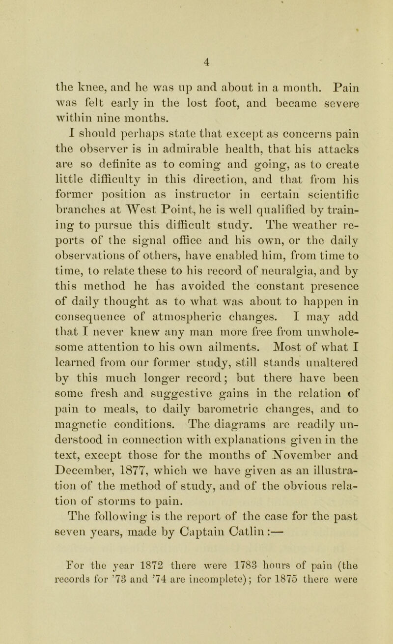 the knee, and he was up and about in a month. Pain was felt early in the lost foot, and became severe within nine months. I should perhaps state that except as concerns pain the observer is in admirable health, that his attacks are so definite as to coming and going, as to create little difficulty in this direction, and that from his former position as instructor in certain scientific branches at West Point, he is well qualified by train- ing to pursue this difficult study. The weather re- ports of the signal office and his own, or the daily observations of others, have enabled him, from time to time, to relate these to his record of neuralgia, and by this method he has avoided the constant presence of daily thought as to what was about to happen in consequence of atmospheric changes. I may add that I never knew any man more free from unwhole- some attention to his own ailments. Most of what I learned from our former study, still stands unaltered by this much longer record; but there have been some fresh and suggestive gains in the relation of pain to meals, to daily barometric changes, and to magnetic conditions. The diagrams are readily un- derstood in connection with explanations given in the text, except those for the months of November and December, 1877, which we have given as an illustra- tion of the method of study, and of the obvious rela- tion of storms to pain. The following is the report of the case for the past seven years, made by Captain Catlin:— For the year 1872 there were 1783 hours of pain (the records for ’73 and J74 are incomplete); for 1875 there were