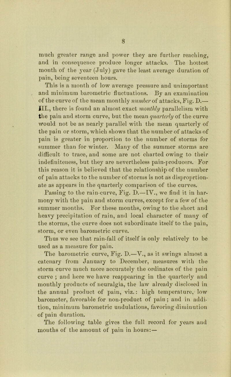 much greater range and power they are further reaching, and in consequence produce longer attacks. The hottest month of the year (July) gave the least average duration of pain, being seventeen hours. This is a month of low average pressure and unimportant and minimum barometric fluctuations. By an examination of the curve of the mean monthly number of attacks, Fig. D.— III., there is found an almost exact monthly parallelism with the pain and storm curve, but the mean quarterly of the curve would not be as nearly parallel with the mean quarterly of the pain or storm, which shows that the number of attacks of pain is greater in proportion to the number of storms for summer than for winter. Many of the summer storms are difficult to trace, and some are not charted owing to their indefiniteness, but they are nevertheless pain-producers. For this reason it is believed that the relationship of the number of pain attacks to the number of storms is not as disproprtion- ate as appears in the quarterly comparison of the curves. Passing to the rain-curve, Fig. D.—IV., we find it in har- mony with the pain and storm curves, except for a few of the summer months. For these months, owing to the short and heavy precipitation of rain, and local character of many of the storms, the curve does not subordinate itself to the pain, storm, or even barometric curve. Thus we see that rain-fall of itself is only relatively to be used as a measure for pain. The barometric curve, Fig. D.—V., as it swings almost a catenary from January to December, measures with the storm curve much more accurately the ordinates of the pain curve ; and here we have reappearing in the quarterly and monthly products of neuralgia, the law already disclosed in the annual product of pain, viz.: high temperature,- low barometer, favorable for non-product of pain ; and in addi- tion, minimum barometric undulations, favoring diminution of pain duration. The following table gives the full record for years and months of the amount of pain in hours: —