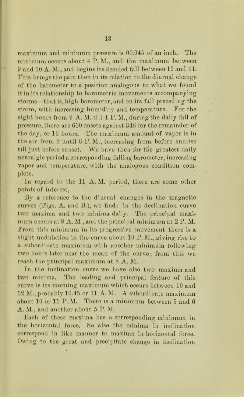 maximum and minimum pressure is 00.045 of an inch. The minimum occurs about 4 P. M., and the maximum between 9 and 10 A. M., and begins its decided fall between 10 and 11. This brings the pain then in its relation to the diurnal change of the barometer to a position analogous to what we found it in its relationship to barometric movements accompanying storms—that is, high barometer, and on its fall preceding the storm, with increasing humidity and temperature. For the eight hours from 9 A. M. till 4 P. M., during the daily fall of pressure, there are 610 onsets against 346 for the remainder of the day, or 16 hours. The maximum amount of vapor is in the air from 2 until 6 P. M., increasing from before sunrise till just before sunset. We have then for tide greatest daily neuralgic period a corresponding falling barometer, increasing vapor and temperature, with the analogous condition com- plete. In regard to the 11 A. M. period, there are some other points of interest. Bv a reference to the diurnal changes in the magnetic %j CD CD curves (Figs. A. and B.), we find: in the declination curve two maxima and two minima daily. The principal maxi- mum occurs at 8 A. M , and the principal minimum at 2 P. M. From this minimum in its progressive movement there is a slight undulation in the curve about 10 P. M., giving rise to a subordinate maximum with another minimum following two hours later near the mean of the curve; from this we reach the principal maximum at 8 A. M. In the inclination curve we have also two maxima and two minima. The leading and principal feature of this curve is its morning maximum which occurs between 10 and 12 M., probably 10.45 or 11 A. M. A subordinate maximum about 10 or 11 P. M. There is a minimum between 5 and 6 A. M., and another about 5 P. M. Each of these maxima has a corresponding minimum in the horizontal force. So also the minima in inclination correspond in like manner to maxima in horizontal force. Owing to the great and precipitate change in declination