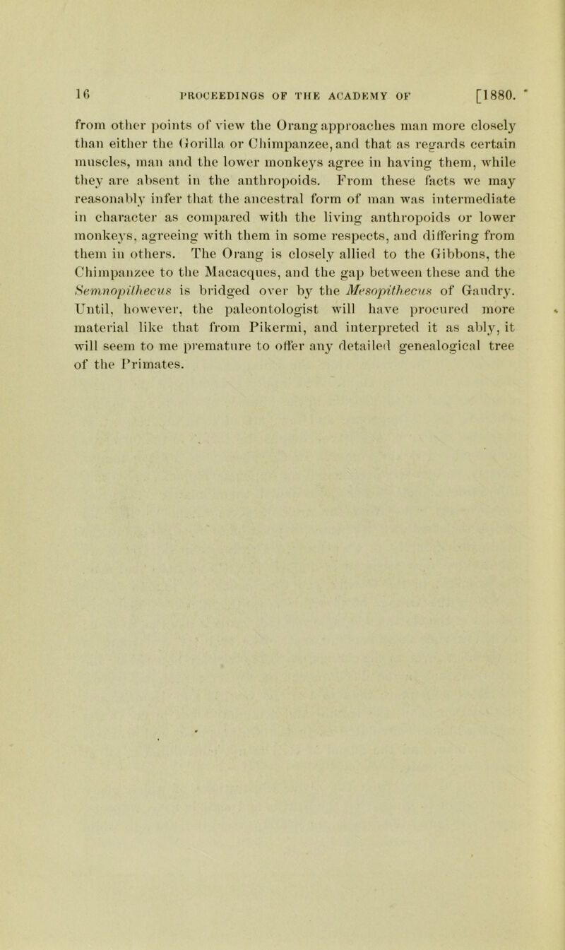 IG from other points of view the Orang approaches man more closel}'^ than either the (lorilla or Cliimpanzee,and that as regards certain muscles, man and the lower monkeys agree in having them, while they are absent in the anthropoids. From these facts we may reasonably infer that the ancestral form of man was intermediate in character as compared with the living anthropoids or lower monkeys, agreeing with them in some respects, and differing from them in others. The Orang is closely allied to the Gibbons, the Chimpanzee to the Macacqiies, and the gap between these and the Semiiopilhecus is bridged over by the MesopithecuH of Gaiidry. Until, however, the paleontologist will have procured more material like that from Pikermi, and interpreted it as ably, it will seem to me premature to offer any detailed genealogical tree of the Primates.